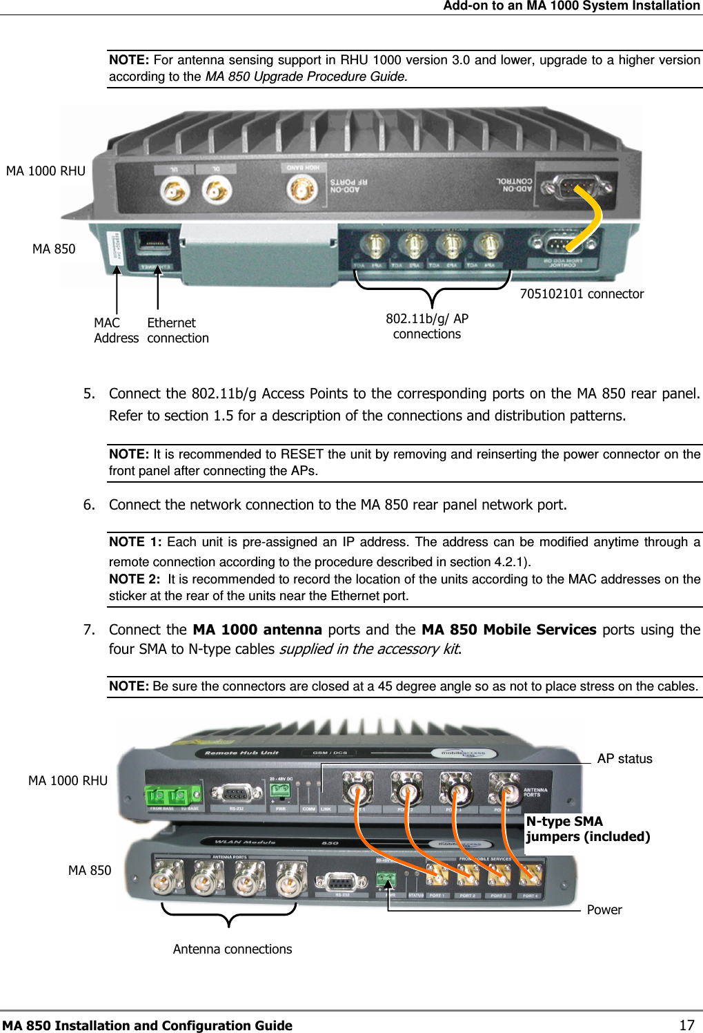 Add-on to an MA 1000 System Installation MA 850 Installation and Configuration Guide    17 NOTE: For antenna sensing support in RHU 1000 version 3.0 and lower, upgrade to a higher version  according to the MA 850 Upgrade Procedure Guide.     5.  Connect the 802.11b/g Access Points to the corresponding ports on the MA 850 rear panel. Refer to section  1.5 for a description of the connections and distribution patterns. NOTE: It is recommended to RESET the unit by removing and reinserting the power connector on the front panel after connecting the APs.  6.  Connect the network connection to the MA 850 rear panel network port. NOTE  1:  Each  unit is  pre-assigned an  IP  address.  The address  can  be  modified  anytime  through  a remote connection according to the procedure described in section  4.2.1).   NOTE 2:  It is recommended to record the location of the units according to the MAC addresses on the sticker at the rear of the units near the Ethernet port. 7.  Connect the MA 1000 antenna ports and the  MA  850 Mobile Services ports using the four SMA to N-type cables supplied in the accessory kit. NOTE: Be sure the connectors are closed at a 45 degree angle so as not to place stress on the cables.    AP status MA 850 MA 1000 RHU Power Antenna connections N-type SMA jumpers (included) 802.11b/g/ AP connections 705102101 connector Ethernet connection MAC  Address MA 1000 RHU MA 850 