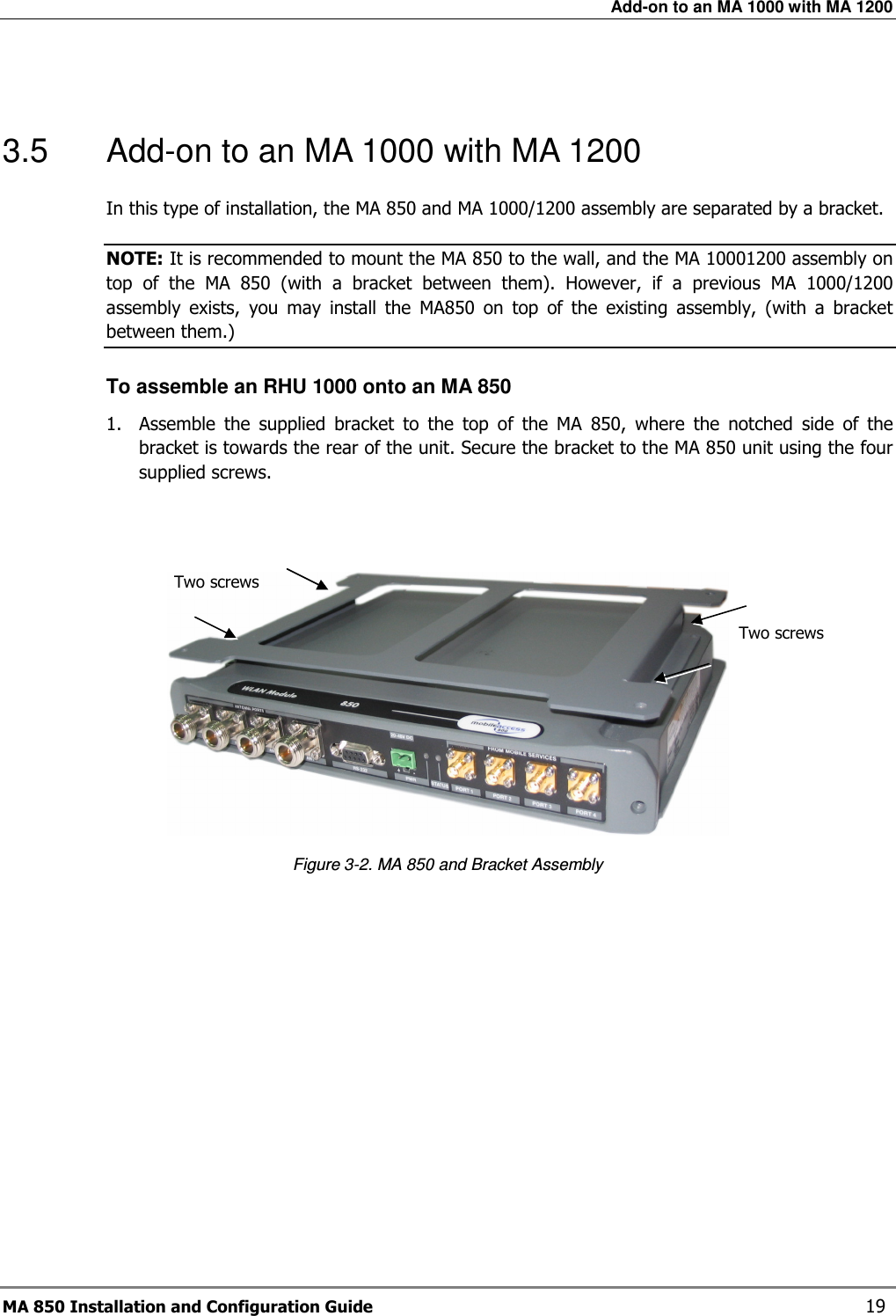 Add-on to an MA 1000 with MA 1200 MA 850 Installation and Configuration Guide    19  3.5  Add-on to an MA 1000 with MA 1200 In this type of installation, the MA 850 and MA 1000/1200 assembly are separated by a bracket.  NOTE: It is recommended to mount the MA 850 to the wall, and the MA 10001200 assembly on top  of  the  MA  850  (with  a  bracket  between  them).  However,  if  a  previous  MA  1000/1200 assembly  exists,  you  may  install  the  MA850  on  top  of  the  existing  assembly,  (with  a  bracket between them.) To assemble an RHU 1000 onto an MA 850 1.  Assemble  the  supplied  bracket  to  the  top  of  the  MA  850,  where  the  notched  side  of  the bracket is towards the rear of the unit. Secure the bracket to the MA 850 unit using the four supplied screws.    Figure  3-2. MA 850 and Bracket Assembly Two screws  Two screws  