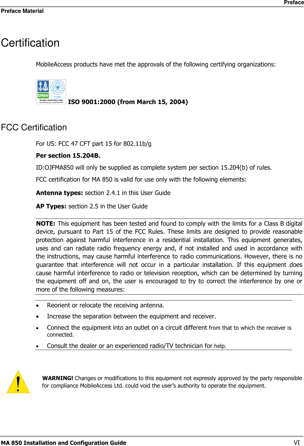     Preface Preface Material      MA 850 Installation and Configuration Guide    VI Certification MobileAccess products have met the approvals of the following certifying organizations:   ISO 9001:2000 (from March 15, 2004)  FCC Certification For US: FCC 47 CFT part 15 for 802.11b/g Per section 15.204B.  ID:OJFMA850 will only be supplied as complete system per section 15.204(b) of rules. FCC certification for MA 850 is valid for use only with the following elements: Antenna types: section  2.4.1 in this User Guide AP Types: section  2.5 in the User Guide NOTE: This equipment has been tested and found to comply with the limits for a Class B digital device, pursuant  to Part  15 of the  FCC Rules.  These  limits are designed  to provide  reasonable protection  against  harmful  interference  in  a  residential  installation.  This  equipment  generates, uses and can radiate radio  frequency energy  and,  if  not installed  and used in accordance with the instructions, may cause harmful interference to radio communications. However, there is no guarantee  that  interference  will  not  occur  in  a  particular  installation.  If  this  equipment  does cause harmful interference to radio or television reception, which can be determined by turning the equipment off and on,  the user  is  encouraged to  try  to correct  the interference by one or more of the following measures: • Reorient or relocate the receiving antenna. • Increase the separation between the equipment and receiver. • Connect the equipment into an outlet on a circuit different from that to which the receiver is connected. • Consult the dealer or an experienced radio/TV technician for help.    WARNING! Changes or modifications to this equipment not expressly approved by the party responsible for compliance MobileAccess Ltd. could void the user’s authority to operate the equipment. 