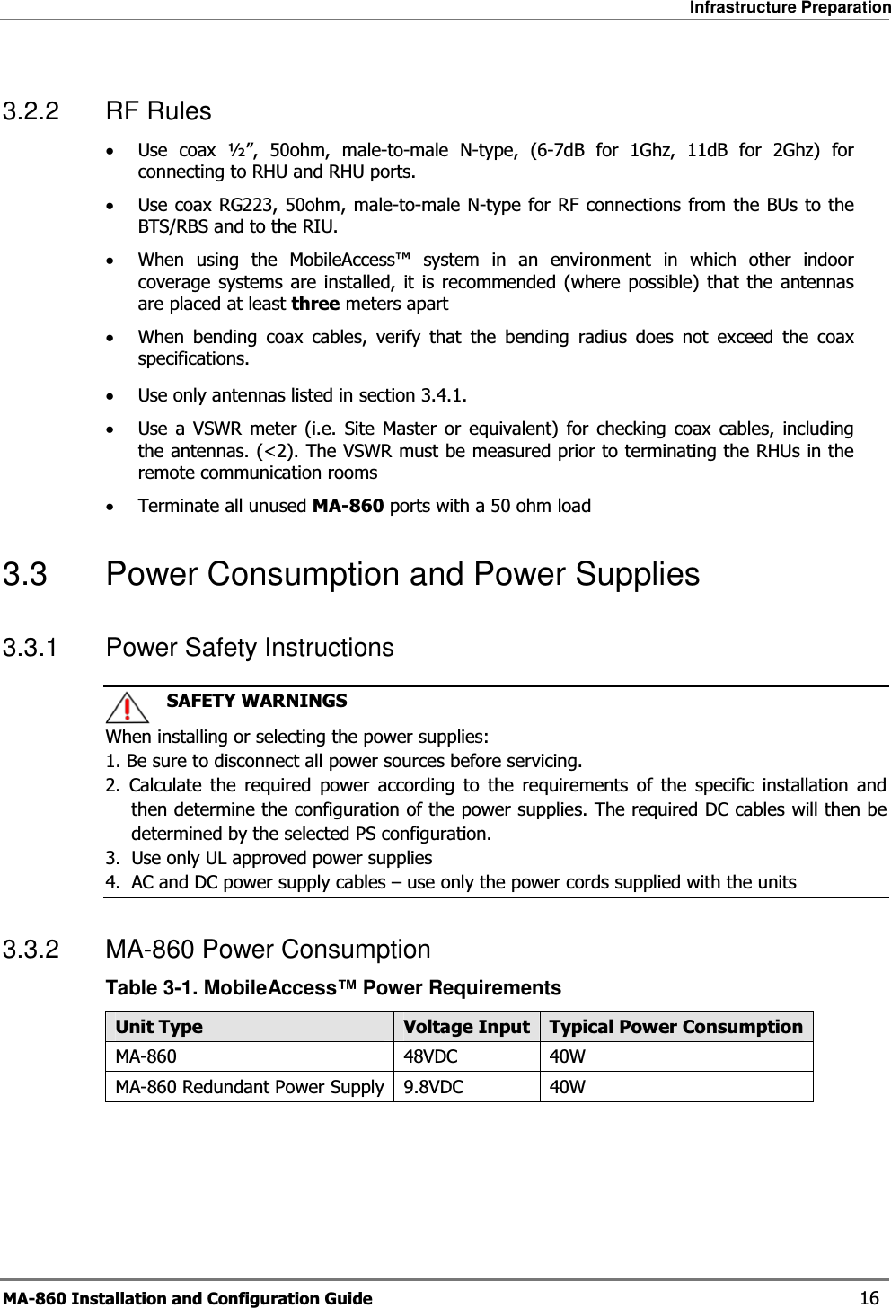 Infrastructure Preparation MA-860 Installation and Configuration Guide    16 3.2.2 RF Rules •Use coax ½”, 50ohm, male-to-male N-type, (6-7dB for 1Ghz, 11dB for 2Ghz) for connecting to RHU and RHU ports. •Use coax RG223, 50ohm, male-to-male N-type for RF connections from the BUs to the BTS/RBS and to the RIU. •When using the MobileAccess™ system in an environment in which other indoor coverage systems are installed, it is recommended (where possible) that the antennas are placed at least three meters apart  •When bending coax cables, verify that the bending radius does not exceed the coax specifications. •Use only antennas listed in section  3.4.1. •Use a VSWR meter (i.e. Site Master or equivalent) for checking coax cables, including the antennas. (&lt;2). The VSWR must be measured prior to terminating the RHUs in the remote communication rooms •Terminate all unused MA-860 ports with a 50 ohm load  3.3  Power Consumption and Power Supplies 3.3.1  Power Safety Instructions    SAFETY WARNINGS When installing or selecting the power supplies:   1. Be sure to disconnect all power sources before servicing. 2. Calculate the required power according to the requirements of the specific installation and then determine the configuration of the power supplies. The required DC cables will then be determined by the selected PS configuration. 3.  Use only UL approved power supplies  4.  AC and DC power supply cables – use only the power cords supplied with the units  3.3.2  MA-860 Power Consumption  Table  3-1. MobileAccess™ Power Requirements Unit Type  Voltage Input Typical Power ConsumptionMA-860 48VDC 40W MA-860 Redundant Power Supply 9.8VDC  40W   