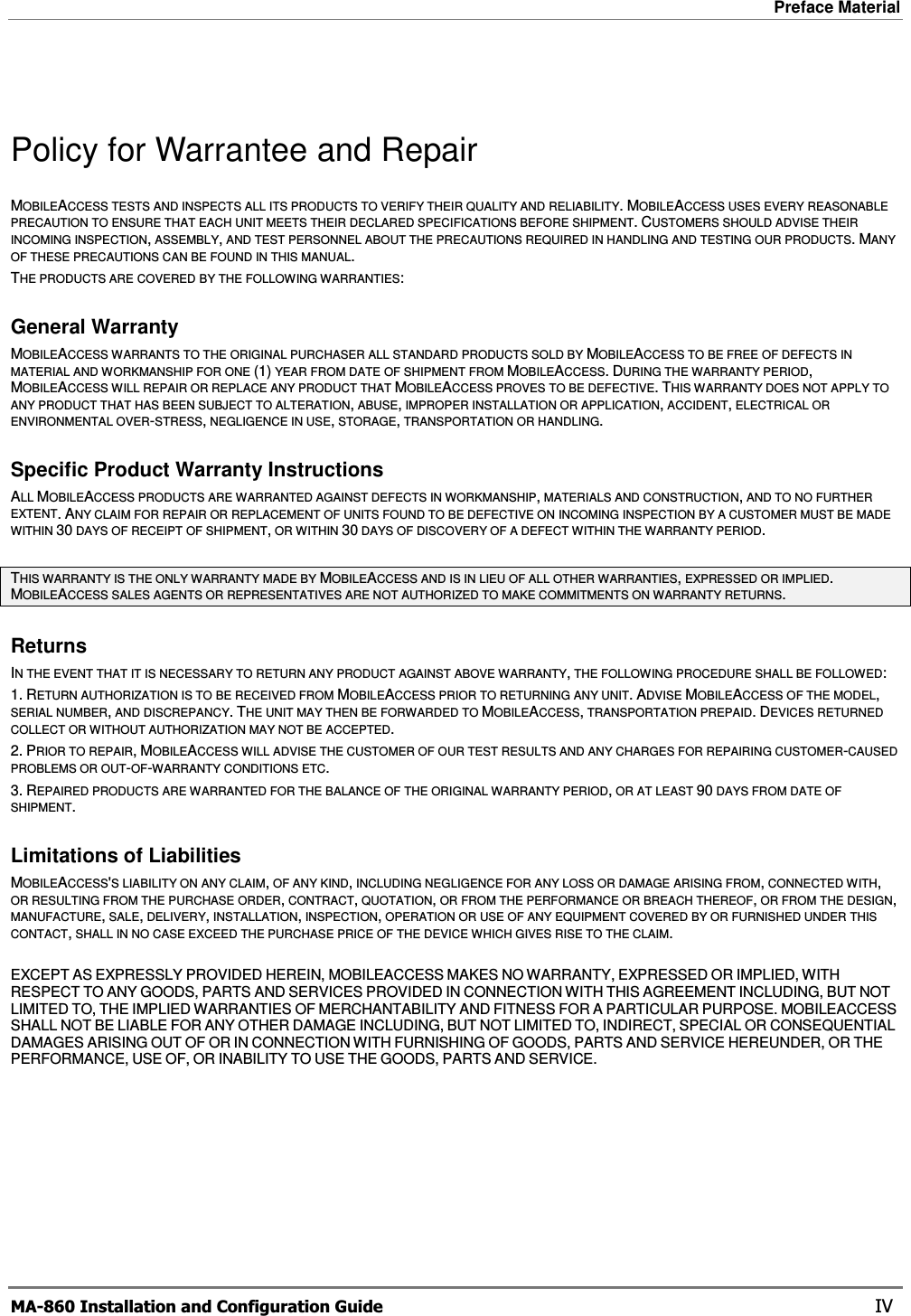 Preface Material  MA-860 Installation and Configuration Guide    IV Policy for Warrantee and Repair MOBILEACCESS TESTS AND INSPECTS ALL ITS PRODUCTS TO VERIFY THEIR QUALITY AND RELIABILITY.MOBILEACCESS USES EVERY REASONABLE PRECAUTION TO ENSURE THAT EACH UNIT MEETS THEIR DECLARED SPECIFICATIONS BEFORE SHIPMENT.CUSTOMERS SHOULD ADVISE THEIR INCOMING INSPECTION, ASSEMBLY, AND TEST PERSONNEL ABOUT THE PRECAUTIONS REQUIRED IN HANDLING AND TESTING OUR PRODUCTS.MANY OF THESE PRECAUTIONS CAN BE FOUND IN THIS MANUAL. THE PRODUCTS ARE COVERED BY THE FOLLOWING WARRANTIES: General Warranty MOBILEACCESS WARRANTS TO THE ORIGINAL PURCHASER ALL STANDARD PRODUCTS SOLD BY MOBILEACCESS TO BE FREE OF DEFECTS IN MATERIAL AND WORKMANSHIP FOR ONE (1) YEAR FROM DATE OF SHIPMENT FROM MOBILEACCESS.DURING THE WARRANTY PERIOD,MOBILEACCESS WILL REPAIR OR REPLACE ANY PRODUCT THAT MOBILEACCESS PROVES TO BE DEFECTIVE.THIS WARRANTY DOES NOT APPLY TO ANY PRODUCT THAT HAS BEEN SUBJECT TO ALTERATION, ABUSE, IMPROPER INSTALLATION OR APPLICATION, ACCIDENT, ELECTRICAL OR ENVIRONMENTAL OVER-STRESS, NEGLIGENCE IN USE, STORAGE, TRANSPORTATION OR HANDLING. Specific Product Warranty Instructions ALL MOBILEACCESS PRODUCTS ARE WARRANTED AGAINST DEFECTS IN WORKMANSHIP, MATERIALS AND CONSTRUCTION, AND TO NO FURTHER EXTENT.ANY CLAIM FOR REPAIR OR REPLACEMENT OF UNITS FOUND TO BE DEFECTIVE ON INCOMING INSPECTION BY A CUSTOMER MUST BE MADE WITHIN 30 DAYS OF RECEIPT OF SHIPMENT, OR WITHIN 30 DAYS OF DISCOVERY OF A DEFECT WITHIN THE WARRANTY PERIOD. THIS WARRANTY IS THE ONLY WARRANTY MADE BY MOBILEACCESS AND IS IN LIEU OF ALL OTHER WARRANTIES, EXPRESSED OR IMPLIED.MOBILEACCESS SALES AGENTS OR REPRESENTATIVES ARE NOT AUTHORIZED TO MAKE COMMITMENTS ON WARRANTY RETURNS. Returns IN THE EVENT THAT IT IS NECESSARY TO RETURN ANY PRODUCT AGAINST ABOVE WARRANTY, THE FOLLOWING PROCEDURE SHALL BE FOLLOWED: 1. RETURN AUTHORIZATION IS TO BE RECEIVED FROM MOBILEACCESS PRIOR TO RETURNING ANY UNIT.ADVISE MOBILEACCESS OF THE MODEL,SERIAL NUMBER, AND DISCREPANCY.THE UNIT MAY THEN BE FORWARDED TO MOBILEACCESS, TRANSPORTATION PREPAID.DEVICES RETURNED COLLECT OR WITHOUT AUTHORIZATION MAY NOT BE ACCEPTED. 2. PRIOR TO REPAIR,MOBILEACCESS WILL ADVISE THE CUSTOMER OF OUR TEST RESULTS AND ANY CHARGES FOR REPAIRING CUSTOMER-CAUSED PROBLEMS OR OUT-OF-WARRANTY CONDITIONS ETC.3. REPAIRED PRODUCTS ARE WARRANTED FOR THE BALANCE OF THE ORIGINAL WARRANTY PERIOD, OR AT LEAST 90 DAYS FROM DATE OF SHIPMENT. Limitations of Liabilities MOBILEACCESS&apos;S LIABILITY ON ANY CLAIM, OF ANY KIND, INCLUDING NEGLIGENCE FOR ANY LOSS OR DAMAGE ARISING FROM, CONNECTED WITH,OR RESULTING FROM THE PURCHASE ORDER, CONTRACT, QUOTATION, OR FROM THE PERFORMANCE OR BREACH THEREOF, OR FROM THE DESIGN,MANUFACTURE, SALE, DELIVERY, INSTALLATION, INSPECTION, OPERATION OR USE OF ANY EQUIPMENT COVERED BY OR FURNISHED UNDER THIS CONTACT, SHALL IN NO CASE EXCEED THE PURCHASE PRICE OF THE DEVICE WHICH GIVES RISE TO THE CLAIM.  EXCEPT AS EXPRESSLY PROVIDED HEREIN, MOBILEACCESS MAKES NO WARRANTY, EXPRESSED OR IMPLIED, WITHRESPECT TO ANY GOODS, PARTS AND SERVICES PROVIDED IN CONNECTION WITH THIS AGREEMENT INCLUDING, BUT NOTLIMITED TO, THE IMPLIED WARRANTIES OF MERCHANTABILITY AND FITNESS FOR A PARTICULAR PURPOSE. MOBILEACCESSSHALL NOT BE LIABLE FOR ANY OTHER DAMAGE INCLUDING, BUT NOT LIMITED TO, INDIRECT, SPECIAL OR CONSEQUENTIALDAMAGES ARISING OUT OF OR IN CONNECTION WITH FURNISHING OF GOODS, PARTS AND SERVICE HEREUNDER, OR THEPERFORMANCE, USE OF, OR INABILITY TO USE THE GOODS, PARTS AND SERVICE. 