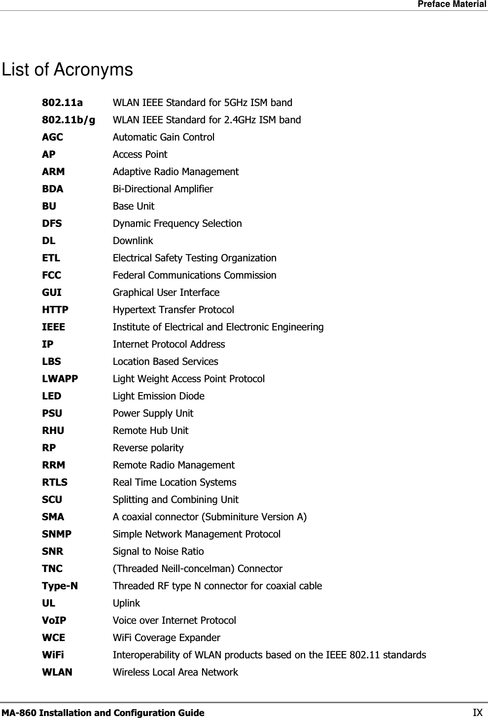 Preface Material  MA-860 Installation and Configuration Guide    IX List of Acronyms 802.11a  WLAN IEEE Standard for 5GHz ISM band 802.11b/g  WLAN IEEE Standard for 2.4GHz ISM band AGC  Automatic Gain Control AP  Access Point ARM  Adaptive Radio Management  BDA  Bi-Directional Amplifier BU  Base Unit DFS  Dynamic Frequency Selection DL Downlink ETL  Electrical Safety Testing Organization FCC  Federal Communications Commission GUI  Graphical User Interface HTTP  Hypertext Transfer Protocol IEEE  Institute of Electrical and Electronic Engineering IP  Internet Protocol Address LBS  Location Based Services LWAPP  Light Weight Access Point Protocol LED  Light Emission Diode PSU  Power Supply Unit RHU  Remote Hub Unit RP  Reverse polarity RRM  Remote Radio Management RTLS  Real Time Location Systems SCU  Splitting and Combining Unit SMA  A coaxial connector (Subminiture Version A) SNMP  Simple Network Management Protocol SNR  Signal to Noise Ratio TNC  (Threaded Neill-concelman) Connector Type-N  Threaded RF type N connector for coaxial cable UL  Uplink VoIP  Voice over Internet Protocol WCE  WiFi Coverage Expander WiFi  Interoperability of WLAN products based on the IEEE 802.11 standards WLAN  Wireless Local Area Network 