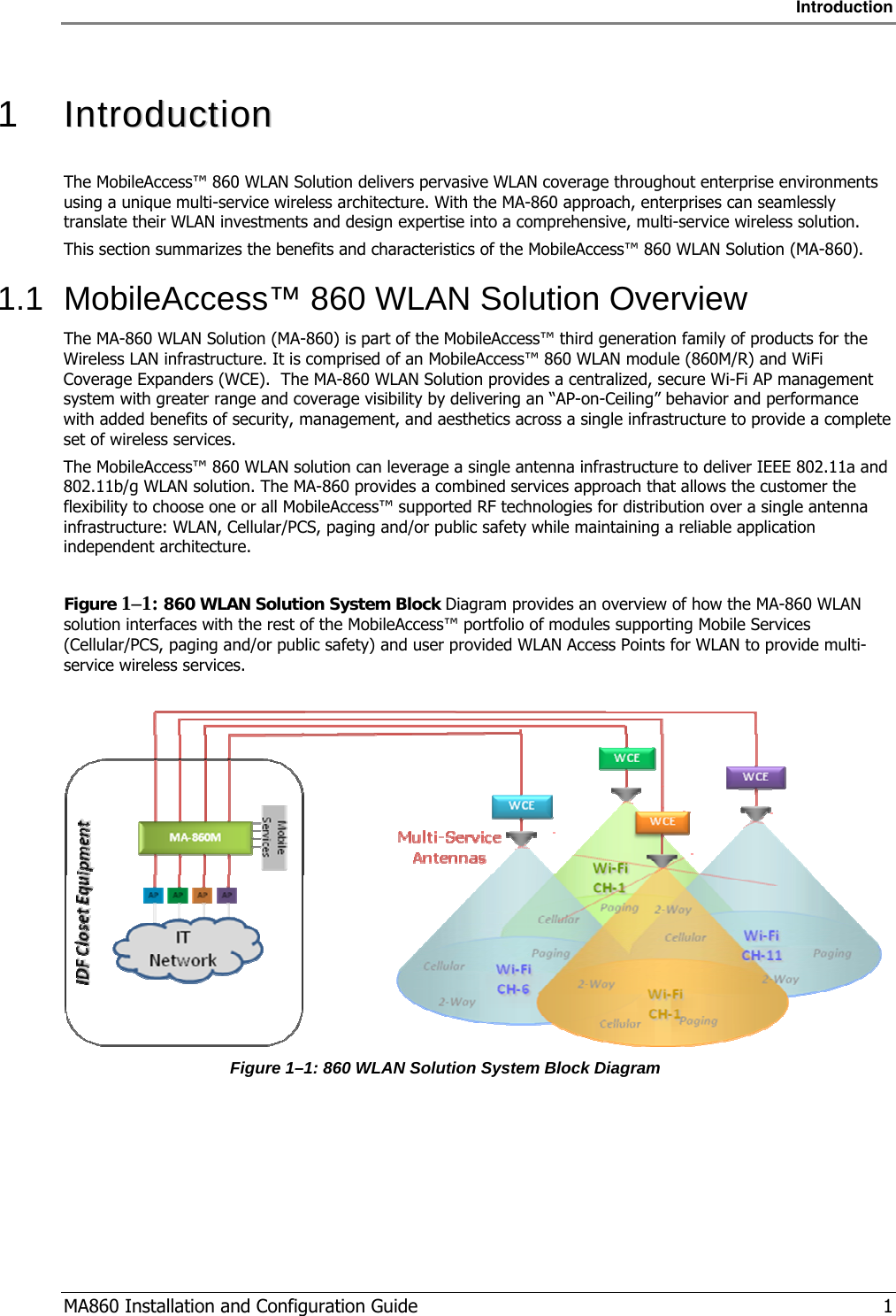 Introduction  MA860 Installation and Configuration Guide   1  1   IInnttrroodduuccttiioonn  The MobileAccess™ 860 WLAN Solution delivers pervasive WLAN coverage throughout enterprise environments using a unique multi-service wireless architecture. With the MA-860 approach, enterprises can seamlessly translate their WLAN investments and design expertise into a comprehensive, multi-service wireless solution. This section summarizes the benefits and characteristics of the MobileAccess™ 860 WLAN Solution (MA-860). 1.1  MobileAccess™ 860 WLAN Solution Overview The MA-860 WLAN Solution (MA-860) is part of the MobileAccess™ third generation family of products for the Wireless LAN infrastructure. It is comprised of an MobileAccess™ 860 WLAN module (860M/R) and WiFi Coverage Expanders (WCE).  The MA-860 WLAN Solution provides a centralized, secure Wi-Fi AP management system with greater range and coverage visibility by delivering an “AP-on-Ceiling” behavior and performance with added benefits of security, management, and aesthetics across a single infrastructure to provide a complete set of wireless services. The MobileAccess™ 860 WLAN solution can leverage a single antenna infrastructure to deliver IEEE 802.11a and 802.11b/g WLAN solution. The MA-860 provides a combined services approach that allows the customer the flexibility to choose one or all MobileAccess™ supported RF technologies for distribution over a single antenna infrastructure: WLAN, Cellular/PCS, paging and/or public safety while maintaining a reliable application independent architecture.  Figure  1–1: 860 WLAN Solution System Block Diagram provides an overview of how the MA-860 WLAN solution interfaces with the rest of the MobileAccess™ portfolio of modules supporting Mobile Services (Cellular/PCS, paging and/or public safety) and user provided WLAN Access Points for WLAN to provide multi-service wireless services.   Figure  1–1: 860 WLAN Solution System Block Diagram 