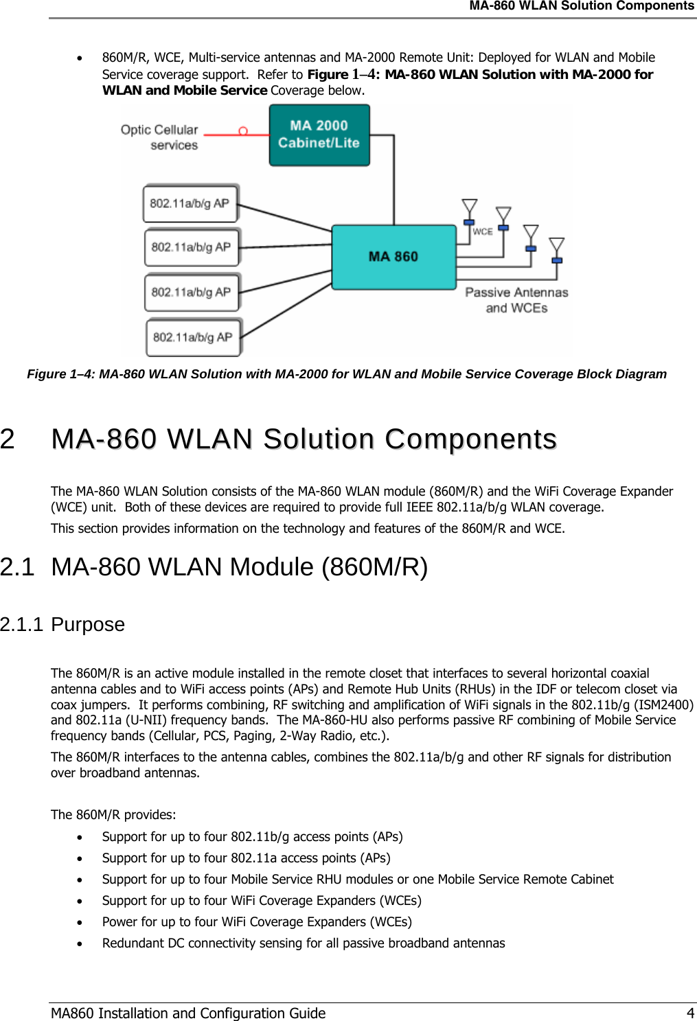 MA-860 WLAN Solution Components  MA860 Installation and Configuration Guide   4 • 860M/R, WCE, Multi-service antennas and MA-2000 Remote Unit: Deployed for WLAN and Mobile Service coverage support.  Refer to Figure  1–4: MA-860 WLAN Solution with MA-2000 for WLAN and Mobile Service Coverage below.  Figure  1–4: MA-860 WLAN Solution with MA-2000 for WLAN and Mobile Service Coverage Block Diagram  2   MMAA--886600  WWLLAANN  SSoolluuttiioonn  CCoommppoonneennttss  The MA-860 WLAN Solution consists of the MA-860 WLAN module (860M/R) and the WiFi Coverage Expander (WCE) unit.  Both of these devices are required to provide full IEEE 802.11a/b/g WLAN coverage. This section provides information on the technology and features of the 860M/R and WCE. 2.1  MA-860 WLAN Module (860M/R) 2.1.1 Purpose  The 860M/R is an active module installed in the remote closet that interfaces to several horizontal coaxial antenna cables and to WiFi access points (APs) and Remote Hub Units (RHUs) in the IDF or telecom closet via coax jumpers.  It performs combining, RF switching and amplification of WiFi signals in the 802.11b/g (ISM2400) and 802.11a (U-NII) frequency bands.  The MA-860-HU also performs passive RF combining of Mobile Service frequency bands (Cellular, PCS, Paging, 2-Way Radio, etc.). The 860M/R interfaces to the antenna cables, combines the 802.11a/b/g and other RF signals for distribution over broadband antennas.  The 860M/R provides: • Support for up to four 802.11b/g access points (APs) • Support for up to four 802.11a access points (APs)  • Support for up to four Mobile Service RHU modules or one Mobile Service Remote Cabinet • Support for up to four WiFi Coverage Expanders (WCEs) • Power for up to four WiFi Coverage Expanders (WCEs) • Redundant DC connectivity sensing for all passive broadband antennas 