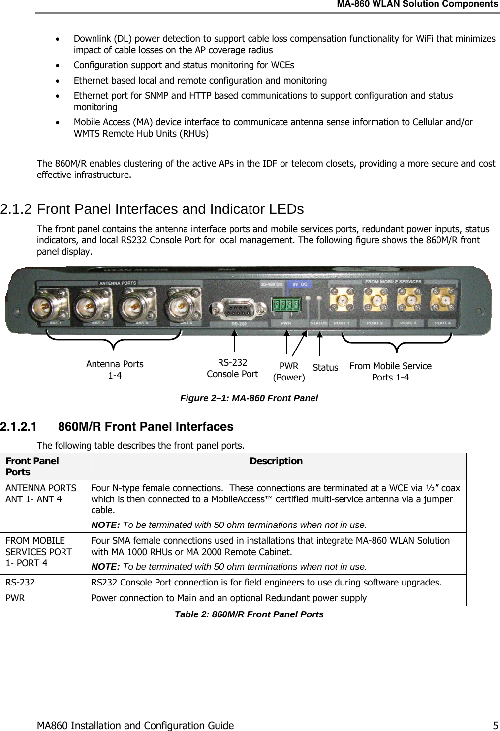MA-860 WLAN Solution Components  MA860 Installation and Configuration Guide   5 • Downlink (DL) power detection to support cable loss compensation functionality for WiFi that minimizes  impact of cable losses on the AP coverage radius • Configuration support and status monitoring for WCEs • Ethernet based local and remote configuration and monitoring • Ethernet port for SNMP and HTTP based communications to support configuration and status monitoring • Mobile Access (MA) device interface to communicate antenna sense information to Cellular and/or WMTS Remote Hub Units (RHUs)  The 860M/R enables clustering of the active APs in the IDF or telecom closets, providing a more secure and cost effective infrastructure.  2.1.2 Front Panel Interfaces and Indicator LEDs The front panel contains the antenna interface ports and mobile services ports, redundant power inputs, status indicators, and local RS232 Console Port for local management. The following figure shows the 860M/R front panel display.    Figure  2–1: MA-860 Front Panel 2.1.2.1 860M/R Front Panel Interfaces The following table describes the front panel ports. Front Panel Ports  Description ANTENNA PORTS ANT 1- ANT 4 Four N-type female connections.  These connections are terminated at a WCE via ½” coax which is then connected to a MobileAccess™ certified multi-service antenna via a jumper cable. NOTE: To be terminated with 50 ohm terminations when not in use. FROM MOBILE SERVICES PORT 1- PORT 4 Four SMA female connections used in installations that integrate MA-860 WLAN Solution with MA 1000 RHUs or MA 2000 Remote Cabinet.  NOTE: To be terminated with 50 ohm terminations when not in use. RS-232  RS232 Console Port connection is for field engineers to use during software upgrades. PWR  Power connection to Main and an optional Redundant power supply Table 2: 860M/R Front Panel Ports From Mobile Service Ports 1-4 PWR (Power) StatusRS-232 Console Port Antenna Ports 1-4 