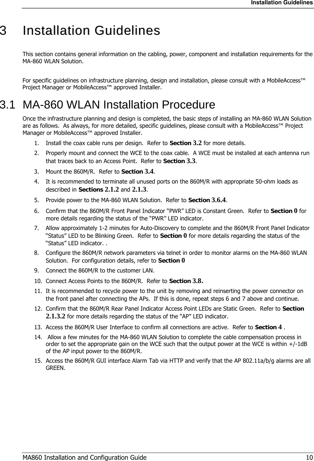 Installation Guidelines  MA860 Installation and Configuration Guide   10 3   IInnssttaallllaattiioonn  GGuuiiddeelliinneess  This section contains general information on the cabling, power, component and installation requirements for the MA-860 WLAN Solution.  For specific guidelines on infrastructure planning, design and installation, please consult with a MobileAccess™ Project Manager or MobileAccess™ approved Installer. 3.1  MA-860 WLAN Installation Procedure Once the infrastructure planning and design is completed, the basic steps of installing an MA-860 WLAN Solution are as follows.  As always, for more detailed, specific guidelines, please consult with a MobileAccess™ Project Manager or MobileAccess™ approved Installer. 1. Install the coax cable runs per design.  Refer to Section  3.2 for more details. 2. Properly mount and connect the WCE to the coax cable.  A WCE must be installed at each antenna run that traces back to an Access Point.  Refer to Section  3.3. 3. Mount the 860M/R.  Refer to Section  3.4. 4. It is recommended to terminate all unused ports on the 860M/R with appropriate 50-ohm loads as described in Sections  2.1.2 and  2.1.3. 5. Provide power to the MA-860 WLAN Solution.  Refer to Section  3.6.4. 6. Confirm that the 860M/R Front Panel Indicator “PWR” LED is Constant Green.  Refer to Section  0  for more details regarding the status of the “PWR” LED indicator. 7. Allow approximately 1-2 minutes for Auto-Discovery to complete and the 860M/R Front Panel Indicator “Status” LED to be Blinking Green.  Refer to Section  0  for more details regarding the status of the “Status” LED indicator. .  8. Configure the 860M/R network parameters via telnet in order to monitor alarms on the MA-860 WLAN Solution.  For configuration details, refer to Section  0  9. Connect the 860M/R to the customer LAN.  10. Connect Access Points to the 860M/R.  Refer to Section  3.8. 11. It is recommended to recycle power to the unit by removing and reinserting the power connector on the front panel after connecting the APs.  If this is done, repeat steps  6 and  7 above and continue. 12. Confirm that the 860M/R Rear Panel Indicator Access Point LEDs are Static Green.  Refer to Section  2.1.3.2 for more details regarding the status of the “AP” LED indicator. 13. Access the 860M/R User Interface to confirm all connections are active.  Refer to Section  4  . 14.  Allow a few minutes for the MA-860 WLAN Solution to complete the cable compensation process in order to set the appropriate gain on the WCE such that the output power at the WCE is within +/-1dB of the AP input power to the 860M/R.  15. Access the 860M/R GUI interface Alarm Tab via HTTP and verify that the AP 802.11a/b/g alarms are all GREEN. 