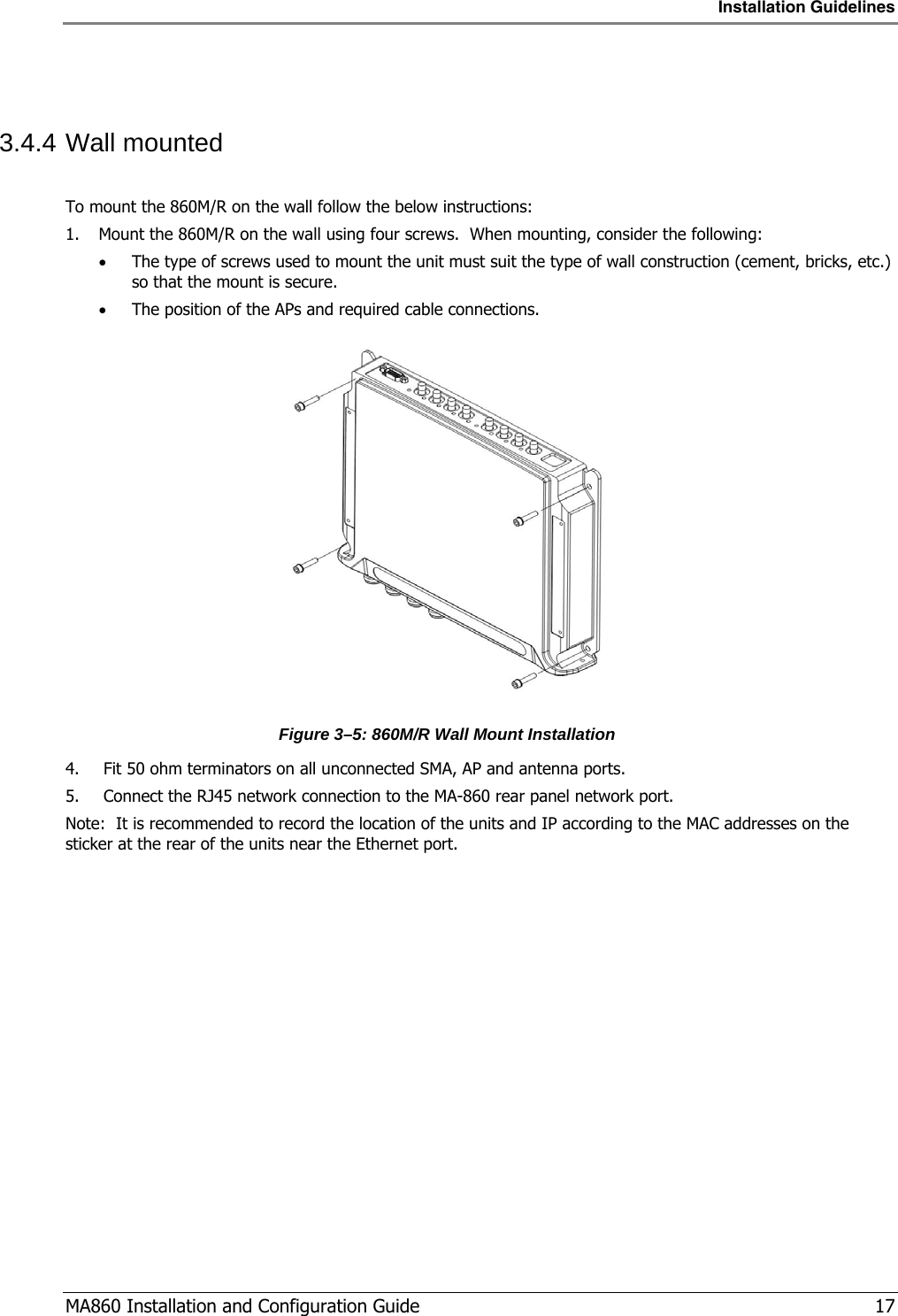 Installation Guidelines  MA860 Installation and Configuration Guide   17  3.4.4 Wall mounted   To mount the 860M/R on the wall follow the below instructions: 1. Mount the 860M/R on the wall using four screws.  When mounting, consider the following: • The type of screws used to mount the unit must suit the type of wall construction (cement, bricks, etc.) so that the mount is secure. • The position of the APs and required cable connections.  Figure  3–5: 860M/R Wall Mount Installation  4.  Fit 50 ohm terminators on all unconnected SMA, AP and antenna ports. 5.  Connect the RJ45 network connection to the MA-860 rear panel network port. Note:  It is recommended to record the location of the units and IP according to the MAC addresses on the sticker at the rear of the units near the Ethernet port. 