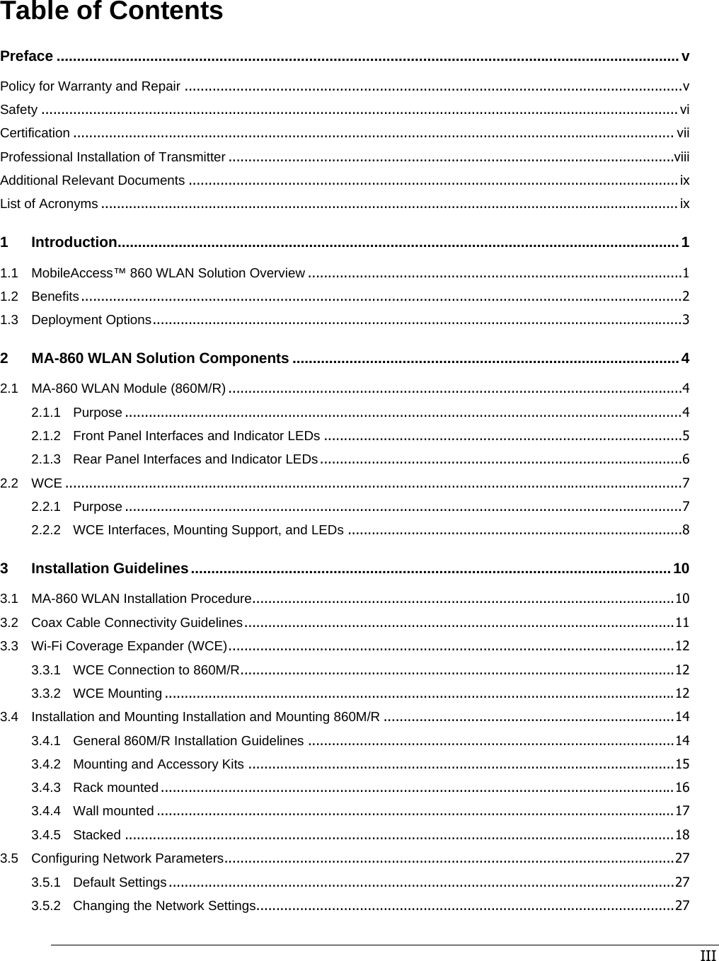 III Table of Contents Preface .........................................................................................................................................................v Policy for Warranty and Repair .............................................................................................................................v Safety ................................................................................................................................................................ vi Certification ....................................................................................................................................................... vii Professional Installation of Transmitter ................................................................................................................viii Additional Relevant Documents ........................................................................................................................... ix List of Acronyms ................................................................................................................................................. ix 1 Introduction..........................................................................................................................................1 1.1 MobileAccess™ 860 WLAN Solution Overview ..............................................................................................1 1.2 Benefits.......................................................................................................................................................2 1.3 Deployment Options.....................................................................................................................................3 2 MA-860 WLAN Solution Components ...............................................................................................4 2.1 MA-860 WLAN Module (860M/R) ..................................................................................................................4 2.1.1 Purpose ............................................................................................................................................4 2.1.2 Front Panel Interfaces and Indicator LEDs ..........................................................................................5 2.1.3 Rear Panel Interfaces and Indicator LEDs...........................................................................................6 2.2 WCE ...........................................................................................................................................................7 2.2.1 Purpose ............................................................................................................................................7 2.2.2 WCE Interfaces, Mounting Support, and LEDs ....................................................................................8 3 Installation Guidelines......................................................................................................................10 3.1 MA-860 WLAN Installation Procedure..........................................................................................................10 3.2 Coax Cable Connectivity Guidelines............................................................................................................11 3.3 Wi-Fi Coverage Expander (WCE)................................................................................................................12 3.3.1 WCE Connection to 860M/R.............................................................................................................12 3.3.2 WCE Mounting ................................................................................................................................12 3.4 Installation and Mounting Installation and Mounting 860M/R .........................................................................14 3.4.1 General 860M/R Installation Guidelines ............................................................................................14 3.4.2 Mounting and Accessory Kits ...........................................................................................................15 3.4.3 Rack mounted.................................................................................................................................16 3.4.4 Wall mounted ..................................................................................................................................17 3.4.5 Stacked ..........................................................................................................................................18 3.5 Configuring Network Parameters.................................................................................................................27 3.5.1 Default Settings...............................................................................................................................27 3.5.2 Changing the Network Settings.........................................................................................................27 