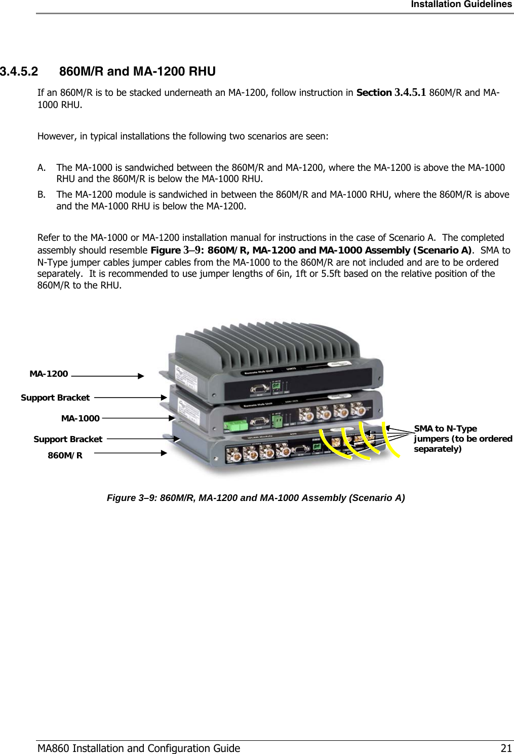 Installation Guidelines  MA860 Installation and Configuration Guide   21  3.4.5.2 860M/R and MA-1200 RHU If an 860M/R is to be stacked underneath an MA-1200, follow instruction in Section  3.4.5.1 860M/R and MA-1000 RHU.  However, in typical installations the following two scenarios are seen:  A. The MA-1000 is sandwiched between the 860M/R and MA-1200, where the MA-1200 is above the MA-1000 RHU and the 860M/R is below the MA-1000 RHU. B. The MA-1200 module is sandwiched in between the 860M/R and MA-1000 RHU, where the 860M/R is above and the MA-1000 RHU is below the MA-1200.  Refer to the MA-1000 or MA-1200 installation manual for instructions in the case of Scenario A.  The completed assembly should resemble Figure  3–9: 860M/R, MA-1200 and MA-1000 Assembly (Scenario A).  SMA to N-Type jumper cables jumper cables from the MA-1000 to the 860M/R are not included and are to be ordered separately.  It is recommended to use jumper lengths of 6in, 1ft or 5.5ft based on the relative position of the 860M/R to the RHU.   Figure  3–9: 860M/R, MA-1200 and MA-1000 Assembly (Scenario A)  MA-1200 860M/R Support Bracket Support Bracket MA-1000  SMA to N-Type jumpers (to be ordered separately) 
