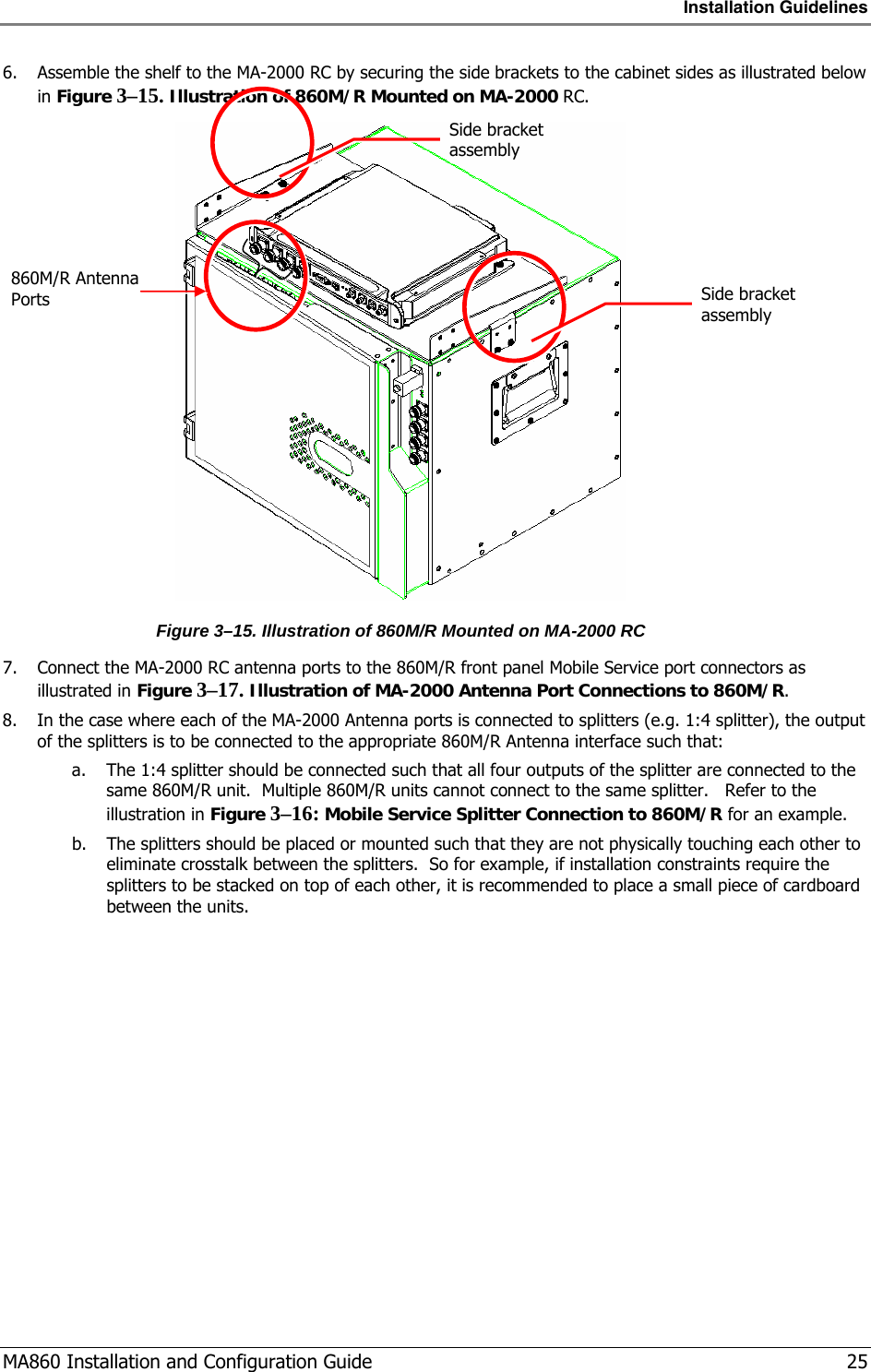 Installation Guidelines  MA860 Installation and Configuration Guide   25 6. Assemble the shelf to the MA-2000 RC by securing the side brackets to the cabinet sides as illustrated below in Figure  3–15. Illustration of 860M/R Mounted on MA-2000 RC.  Figure  3–15. Illustration of 860M/R Mounted on MA-2000 RC 7. Connect the MA-2000 RC antenna ports to the 860M/R front panel Mobile Service port connectors as illustrated in Figure  3–17. Illustration of MA-2000 Antenna Port Connections to 860M/R. 8. In the case where each of the MA-2000 Antenna ports is connected to splitters (e.g. 1:4 splitter), the output of the splitters is to be connected to the appropriate 860M/R Antenna interface such that: a. The 1:4 splitter should be connected such that all four outputs of the splitter are connected to the same 860M/R unit.  Multiple 860M/R units cannot connect to the same splitter.   Refer to the illustration in Figure  3–16: Mobile Service Splitter Connection to 860M/R for an example.  b. The splitters should be placed or mounted such that they are not physically touching each other to eliminate crosstalk between the splitters.  So for example, if installation constraints require the splitters to be stacked on top of each other, it is recommended to place a small piece of cardboard between the units. 860M/R Antenna Ports Side bracket assembly Side bracket assembly 