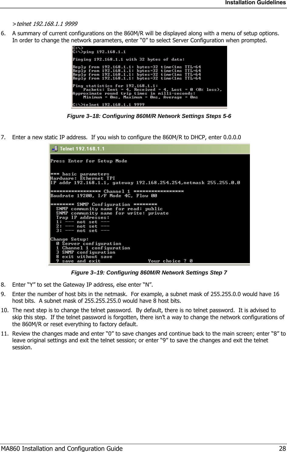 Installation Guidelines  MA860 Installation and Configuration Guide   28 &gt;telnet 192.168.1.1 9999 6. A summary of current configurations on the 860M/R will be displayed along with a menu of setup options.  In order to change the network parameters, enter “0” to select Server Configuration when prompted.  Figure  3–18: Configuring 860M/R Network Settings Steps 5-6  7. Enter a new static IP address.  If you wish to configure the 860M/R to DHCP, enter 0.0.0.0  Figure  3–19: Configuring 860M/R Network Settings Step 7 8. Enter “Y” to set the Gateway IP address, else enter “N”. 9. Enter the number of host bits in the netmask.  For example, a subnet mask of 255.255.0.0 would have 16 host bits.  A subnet mask of 255.255.255.0 would have 8 host bits. 10. The next step is to change the telnet password.  By default, there is no telnet password.  It is advised to skip this step.  If the telnet password is forgotten, there isn’t a way to change the network configurations of the 860M/R or reset everything to factory default. 11. Review the changes made and enter “0” to save changes and continue back to the main screen; enter “8” to leave original settings and exit the telnet session; or enter “9” to save the changes and exit the telnet session. 
