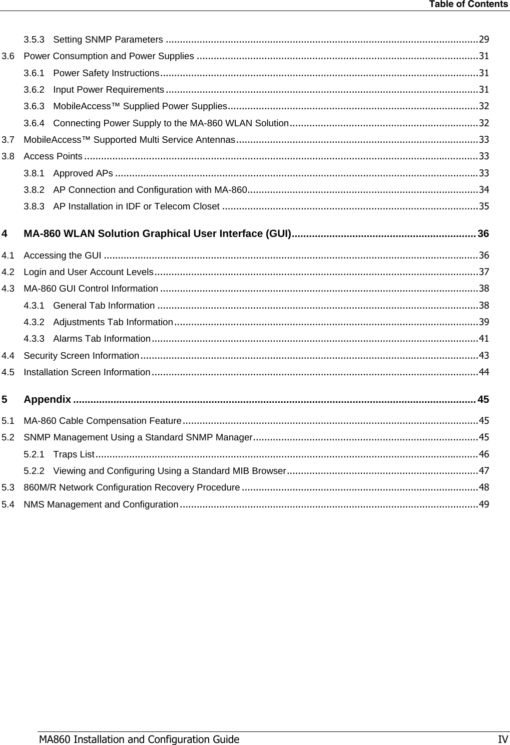 Table of Contents MA860 Installation and Configuration Guide   IV 3.5.3 Setting SNMP Parameters ...............................................................................................................29 3.6 Power Consumption and Power Supplies ....................................................................................................31 3.6.1 Power Safety Instructions.................................................................................................................31 3.6.2 Input Power Requirements ...............................................................................................................31 3.6.3 MobileAccess™ Supplied Power Supplies.........................................................................................32 3.6.4 Connecting Power Supply to the MA-860 WLAN Solution...................................................................32 3.7 MobileAccess™ Supported Multi Service Antennas......................................................................................33 3.8 Access Points ............................................................................................................................................33 3.8.1 Approved APs .................................................................................................................................33 3.8.2 AP Connection and Configuration with MA-860..................................................................................34 3.8.3 AP Installation in IDF or Telecom Closet ...........................................................................................35 4 MA-860 WLAN Solution Graphical User Interface (GUI)................................................................36 4.1 Accessing the GUI .....................................................................................................................................36 4.2 Login and User Account Levels...................................................................................................................37 4.3 MA-860 GUI Control Information .................................................................................................................38 4.3.1 General Tab Information ..................................................................................................................38 4.3.2 Adjustments Tab Information............................................................................................................39 4.3.3 Alarms Tab Information....................................................................................................................41 4.4 Security Screen Information........................................................................................................................43 4.5 Installation Screen Information....................................................................................................................44 5 Appendix ............................................................................................................................................45 5.1 MA-860 Cable Compensation Feature.........................................................................................................45 5.2 SNMP Management Using a Standard SNMP Manager................................................................................45 5.2.1 Traps List........................................................................................................................................46 5.2.2 Viewing and Configuring Using a Standard MIB Browser....................................................................47 5.3 860M/R Network Configuration Recovery Procedure ....................................................................................48 5.4 NMS Management and Configuration..........................................................................................................49   