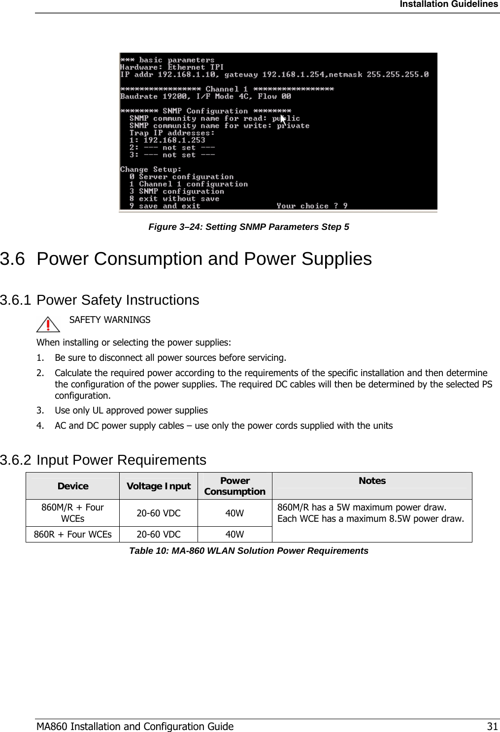 Installation Guidelines  MA860 Installation and Configuration Guide   31   Figure  3–24: Setting SNMP Parameters Step 5 3.6  Power Consumption and Power Supplies 3.6.1 Power Safety Instructions    SAFETY WARNINGS When installing or selecting the power supplies:   1. Be sure to disconnect all power sources before servicing. 2. Calculate the required power according to the requirements of the specific installation and then determine the configuration of the power supplies. The required DC cables will then be determined by the selected PS configuration. 3. Use only UL approved power supplies  4. AC and DC power supply cables – use only the power cords supplied with the units  3.6.2 Input Power Requirements Device  Voltage Input  Power Consumption  Notes 860M/R + Four WCEs  20-60 VDC  40W 860R + Four WCEs  20-60 VDC  40W 860M/R has a 5W maximum power draw.  Each WCE has a maximum 8.5W power draw. Table 10: MA-860 WLAN Solution Power Requirements 