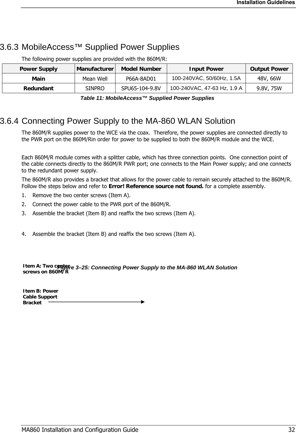 Installation Guidelines  MA860 Installation and Configuration Guide   32  3.6.3 MobileAccess™ Supplied Power Supplies The following power supplies are provided with the 860M/R: Power Supply  Manufacturer Model Number  Input Power  Output Power Main Mean Well P66A-8AD01 100-240VAC, 50/60Hz, 1.5A 48V, 66W Redundant SINPRO SPU65-104-9.8V  100-240VAC, 47-63 Hz, 1.9 A    9.8V, 75W Table 11: MobileAccess™ Supplied Power Supplies 3.6.4 Connecting Power Supply to the MA-860 WLAN Solution The 860M/R supplies power to the WCE via the coax.  Therefore, the power supplies are connected directly to the PWR port on the 860M/Rin order for power to be supplied to both the 860M/R module and the WCE.  Each 860M/R module comes with a splitter cable, which has three connection points.  One connection point of the cable connects directly to the 860M/R PWR port; one connects to the Main Power supply; and one connects to the redundant power supply.   The 860M/R also provides a bracket that allows for the power cable to remain securely attached to the 860M/R.  Follow the steps below and refer to Error! Reference source not found. for a complete assembly. 1. Remove the two center screws (Item A). 2. Connect the power cable to the PWR port of the 860M/R. 3. Assemble the bracket (Item B) and reaffix the two screws (Item A).  4. Assemble the bracket (Item B) and reaffix the two screws (Item A).   Figure  3–25: Connecting Power Supply to the MA-860 WLAN Solution Item A: Two center screws on 860M/R Item B: Power Cable Support Bracket 