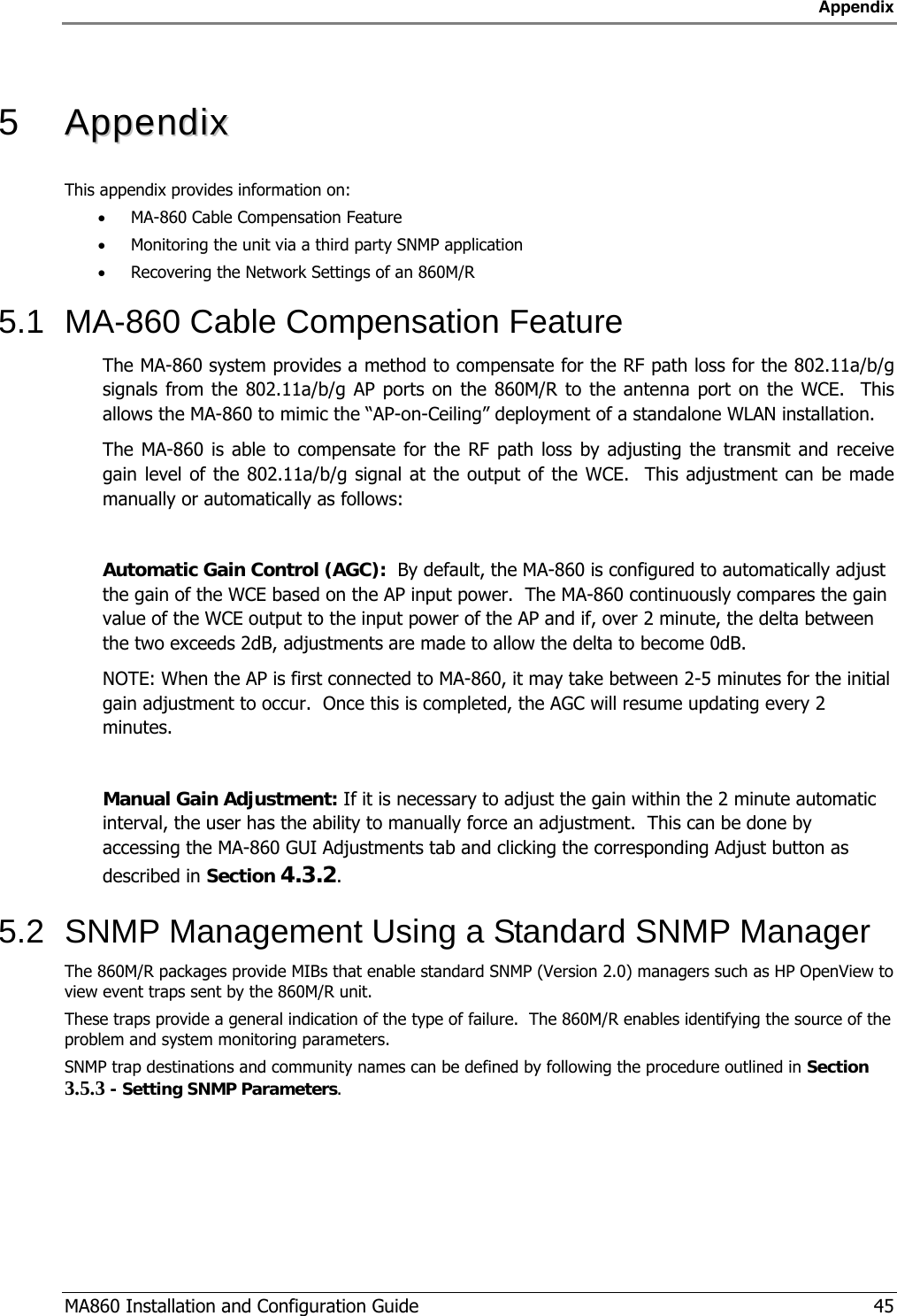 Appendix  MA860 Installation and Configuration Guide   45  5   AAppppeennddiixx  This appendix provides information on:  • MA-860 Cable Compensation Feature • Monitoring the unit via a third party SNMP application • Recovering the Network Settings of an 860M/R 5.1  MA-860 Cable Compensation Feature The MA-860 system provides a method to compensate for the RF path loss for the 802.11a/b/g signals from the 802.11a/b/g AP ports on the 860M/R to the antenna port on the WCE.  This allows the MA-860 to mimic the “AP-on-Ceiling” deployment of a standalone WLAN installation. The MA-860 is able to compensate for the RF path loss by adjusting the transmit and receive gain level of the 802.11a/b/g signal at the output of the WCE.  This adjustment can be made manually or automatically as follows:  Automatic Gain Control (AGC):  By default, the MA-860 is configured to automatically adjust the gain of the WCE based on the AP input power.  The MA-860 continuously compares the gain value of the WCE output to the input power of the AP and if, over 2 minute, the delta between the two exceeds 2dB, adjustments are made to allow the delta to become 0dB.   NOTE: When the AP is first connected to MA-860, it may take between 2-5 minutes for the initial gain adjustment to occur.  Once this is completed, the AGC will resume updating every 2 minutes.  Manual Gain Adjustment: If it is necessary to adjust the gain within the 2 minute automatic interval, the user has the ability to manually force an adjustment.  This can be done by accessing the MA-860 GUI Adjustments tab and clicking the corresponding Adjust button as described in Section  4.3.2. 5.2  SNMP Management Using a Standard SNMP Manager  The 860M/R packages provide MIBs that enable standard SNMP (Version 2.0) managers such as HP OpenView to view event traps sent by the 860M/R unit. These traps provide a general indication of the type of failure.  The 860M/R enables identifying the source of the problem and system monitoring parameters.  SNMP trap destinations and community names can be defined by following the procedure outlined in Section  3.5.3 - Setting SNMP Parameters. 