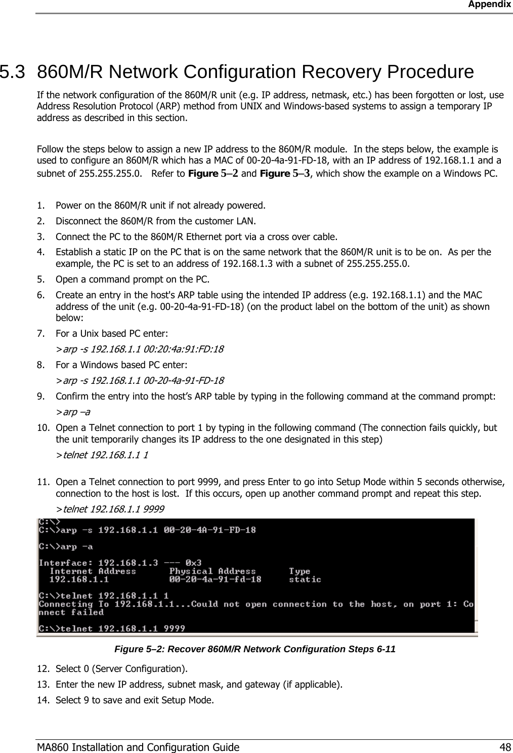 Appendix  MA860 Installation and Configuration Guide   48  5.3  860M/R Network Configuration Recovery Procedure If the network configuration of the 860M/R unit (e.g. IP address, netmask, etc.) has been forgotten or lost, use Address Resolution Protocol (ARP) method from UNIX and Windows-based systems to assign a temporary IP address as described in this section.  Follow the steps below to assign a new IP address to the 860M/R module.  In the steps below, the example is used to configure an 860M/R which has a MAC of 00-20-4a-91-FD-18, with an IP address of 192.168.1.1 and a subnet of 255.255.255.0.   Refer to Figure  5–2 and Figure  5–3, which show the example on a Windows PC.  1. Power on the 860M/R unit if not already powered. 2. Disconnect the 860M/R from the customer LAN. 3. Connect the PC to the 860M/R Ethernet port via a cross over cable. 4. Establish a static IP on the PC that is on the same network that the 860M/R unit is to be on.  As per the example, the PC is set to an address of 192.168.1.3 with a subnet of 255.255.255.0. 5. Open a command prompt on the PC. 6. Create an entry in the host&apos;s ARP table using the intended IP address (e.g. 192.168.1.1) and the MAC address of the unit (e.g. 00-20-4a-91-FD-18) (on the product label on the bottom of the unit) as shown below: 7. For a Unix based PC enter: &gt;arp -s 192.168.1.1 00:20:4a:91:FD:18  8. For a Windows based PC enter: &gt;arp -s 192.168.1.1 00-20-4a-91-FD-18 9. Confirm the entry into the host’s ARP table by typing in the following command at the command prompt: &gt;arp –a 10. Open a Telnet connection to port 1 by typing in the following command (The connection fails quickly, but the unit temporarily changes its IP address to the one designated in this step) &gt;telnet 192.168.1.1 1  11. Open a Telnet connection to port 9999, and press Enter to go into Setup Mode within 5 seconds otherwise, connection to the host is lost.  If this occurs, open up another command prompt and repeat this step.  &gt;telnet 192.168.1.1 9999  Figure  5–2: Recover 860M/R Network Configuration Steps 6-11 12. Select 0 (Server Configuration). 13. Enter the new IP address, subnet mask, and gateway (if applicable). 14. Select 9 to save and exit Setup Mode. 