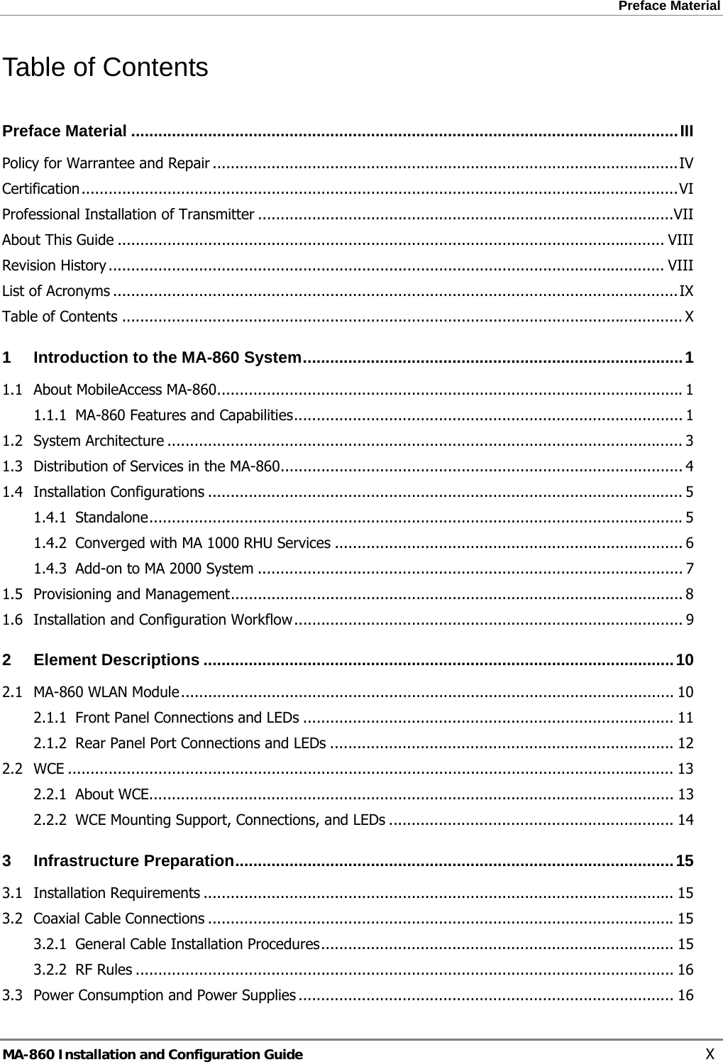 Preface Material  Table of Contents Preface Material .........................................................................................................................III Policy for Warrantee and Repair .......................................................................................................IV Certification....................................................................................................................................VI Professional Installation of Transmitter ............................................................................................VII About This Guide ......................................................................................................................... VIII Revision History ........................................................................................................................... VIII List of Acronyms .............................................................................................................................IX Table of Contents ............................................................................................................................ X 1 Introduction to the MA-860 System....................................................................................1 1.1 About MobileAccess MA-860.......................................................................................................1 1.1.1 MA-860 Features and Capabilities...................................................................................... 1 1.2 System Architecture .................................................................................................................. 3 1.3 Distribution of Services in the MA-860......................................................................................... 4 1.4 Installation Configurations ......................................................................................................... 5 1.4.1 Standalone......................................................................................................................5 1.4.2 Converged with MA 1000 RHU Services ............................................................................. 6 1.4.3 Add-on to MA 2000 System .............................................................................................. 7 1.5 Provisioning and Management.................................................................................................... 8 1.6 Installation and Configuration Workflow...................................................................................... 9 2 Element Descriptions ........................................................................................................10 2.1 MA-860 WLAN Module............................................................................................................. 10 2.1.1 Front Panel Connections and LEDs .................................................................................. 11 2.1.2 Rear Panel Port Connections and LEDs ............................................................................ 12 2.2 WCE ...................................................................................................................................... 13 2.2.1 About WCE.................................................................................................................... 13 2.2.2 WCE Mounting Support, Connections, and LEDs ............................................................... 14 3 Infrastructure Preparation.................................................................................................15 3.1 Installation Requirements ........................................................................................................ 15 3.2 Coaxial Cable Connections .......................................................................................................15 3.2.1 General Cable Installation Procedures.............................................................................. 15 3.2.2 RF Rules ....................................................................................................................... 16 3.3 Power Consumption and Power Supplies ................................................................................... 16 MA-860 Installation and Configuration Guide    X 