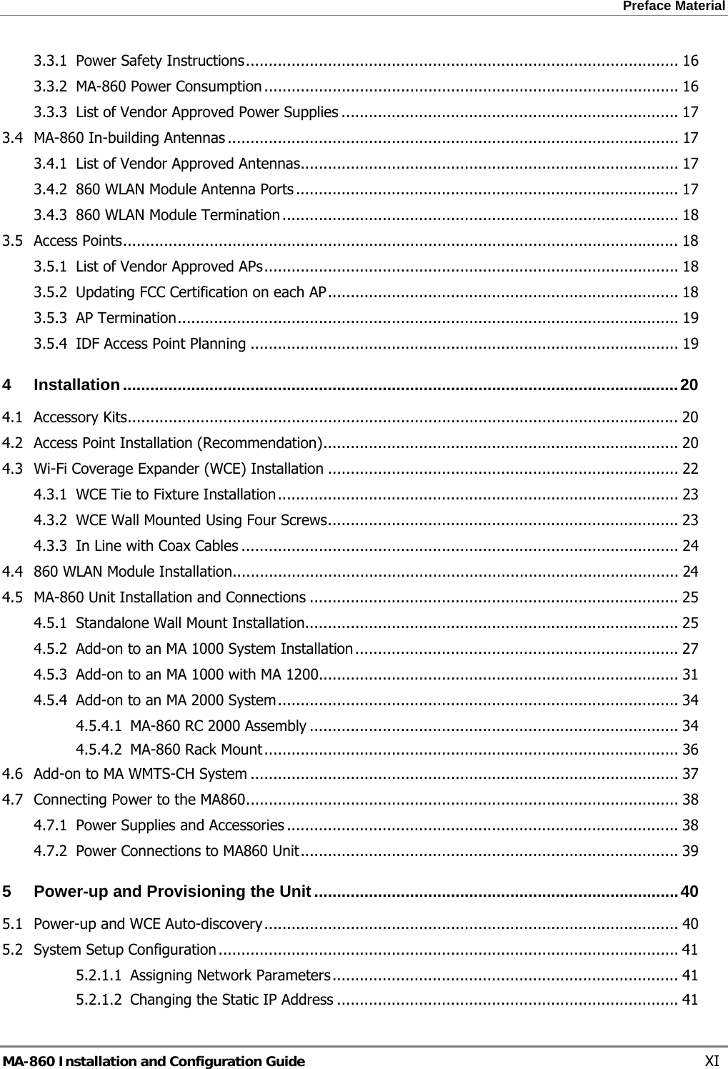 Preface Material  3.3.1 Power Safety Instructions............................................................................................... 16 3.3.2 MA-860 Power Consumption ........................................................................................... 16 3.3.3 List of Vendor Approved Power Supplies .......................................................................... 17 3.4 MA-860 In-building Antennas ................................................................................................... 17 3.4.1 List of Vendor Approved Antennas................................................................................... 17 3.4.2 860 WLAN Module Antenna Ports .................................................................................... 17 3.4.3 860 WLAN Module Termination ....................................................................................... 18 3.5 Access Points.......................................................................................................................... 18 3.5.1 List of Vendor Approved APs........................................................................................... 18 3.5.2 Updating FCC Certification on each AP............................................................................. 18 3.5.3 AP Termination.............................................................................................................. 19 3.5.4 IDF Access Point Planning .............................................................................................. 19 4 Installation..........................................................................................................................20 4.1 Accessory Kits......................................................................................................................... 20 4.2 Access Point Installation (Recommendation).............................................................................. 20 4.3 Wi-Fi Coverage Expander (WCE) Installation ............................................................................. 22 4.3.1 WCE Tie to Fixture Installation........................................................................................ 23 4.3.2 WCE Wall Mounted Using Four Screws............................................................................. 23 4.3.3 In Line with Coax Cables ................................................................................................ 24 4.4 860 WLAN Module Installation.................................................................................................. 24 4.5 MA-860 Unit Installation and Connections ................................................................................. 25 4.5.1 Standalone Wall Mount Installation.................................................................................. 25 4.5.2 Add-on to an MA 1000 System Installation....................................................................... 27 4.5.3 Add-on to an MA 1000 with MA 1200............................................................................... 31 4.5.4 Add-on to an MA 2000 System........................................................................................ 34 4.5.4.1 MA-860 RC 2000 Assembly ................................................................................. 34 4.5.4.2 MA-860 Rack Mount........................................................................................... 36 4.6 Add-on to MA WMTS-CH System .............................................................................................. 37 4.7 Connecting Power to the MA860............................................................................................... 38 4.7.1 Power Supplies and Accessories ...................................................................................... 38 4.7.2 Power Connections to MA860 Unit................................................................................... 39 5 Power-up and Provisioning the Unit ................................................................................40 5.1 Power-up and WCE Auto-discovery........................................................................................... 40 5.2 System Setup Configuration ..................................................................................................... 41 5.2.1.1 Assigning Network Parameters............................................................................ 41 5.2.1.2 Changing the Static IP Address ........................................................................... 41 MA-860 Installation and Configuration Guide    XI 