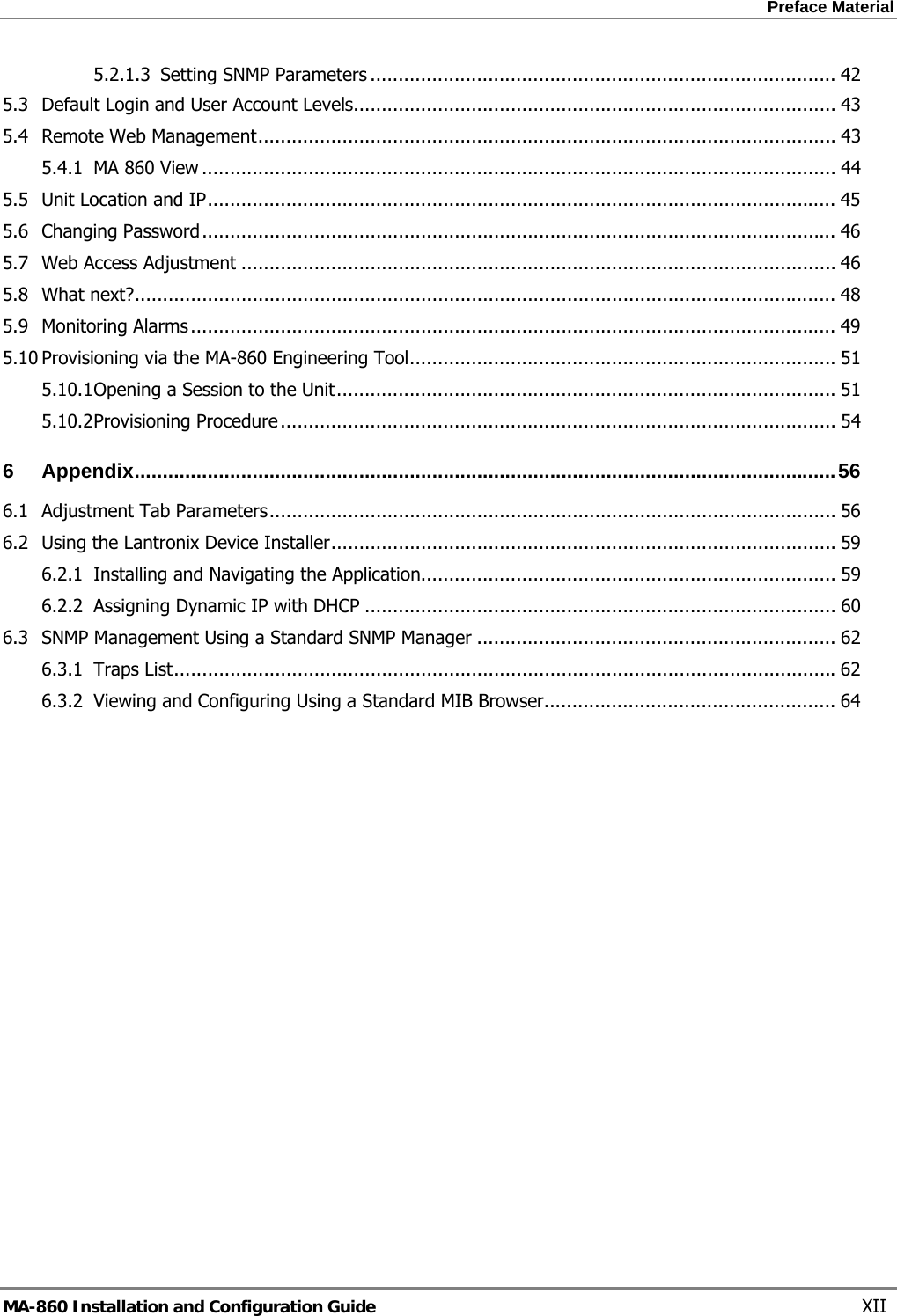 Preface Material  5.2.1.3 Setting SNMP Parameters ................................................................................... 42 5.3 Default Login and User Account Levels...................................................................................... 43 5.4 Remote Web Management....................................................................................................... 43 5.4.1 MA 860 View ................................................................................................................. 44 5.5 Unit Location and IP................................................................................................................ 45 5.6 Changing Password................................................................................................................. 46 5.7 Web Access Adjustment .......................................................................................................... 46 5.8 What next?............................................................................................................................. 48 5.9 Monitoring Alarms................................................................................................................... 49 5.10 Provisioning via the MA-860 Engineering Tool............................................................................ 51 5.10.1 Opening a Session to the Unit......................................................................................... 51 5.10.2 Provisioning Procedure................................................................................................... 54 6 Appendix.............................................................................................................................56 6.1 Adjustment Tab Parameters..................................................................................................... 56 6.2 Using the Lantronix Device Installer.......................................................................................... 59 6.2.1 Installing and Navigating the Application.......................................................................... 59 6.2.2 Assigning Dynamic IP with DHCP .................................................................................... 60 6.3 SNMP Management Using a Standard SNMP Manager ................................................................ 62 6.3.1 Traps List......................................................................................................................62 6.3.2 Viewing and Configuring Using a Standard MIB Browser.................................................... 64 MA-860 Installation and Configuration Guide    XII 