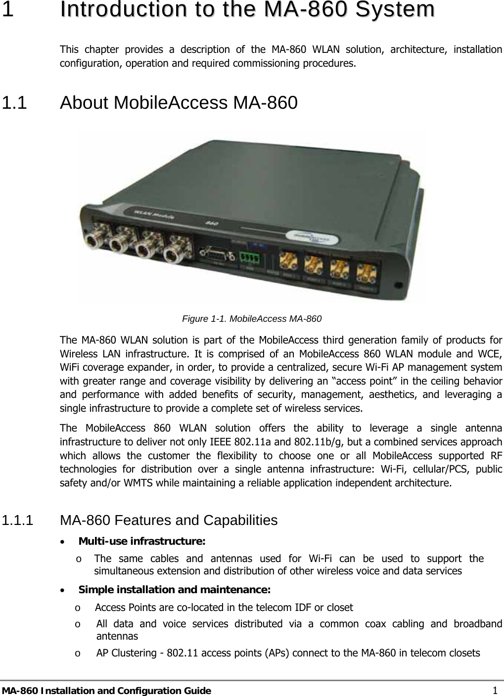  1   IInnttrroodduuccttiioonn  ttoo  tthhee  MMAA--886600  SSyysstteemm  This chapter provides a description of the MA-860 WLAN solution, architecture, installation configuration, operation and required commissioning procedures. 1.1  About MobileAccess MA-860  Figure  1-1. MobileAccess MA-860  The MA-860 WLAN solution is part of the MobileAccess third generation family of products for Wireless LAN infrastructure. It is comprised of an MobileAccess 860 WLAN module and WCE, WiFi coverage expander, in order, to provide a centralized, secure Wi-Fi AP management system with greater range and coverage visibility by delivering an “access point” in the ceiling behavior and performance with added benefits of security, management, aesthetics, and leveraging a single infrastructure to provide a complete set of wireless services. The MobileAccess 860 WLAN solution offers the ability to leverage a single antenna infrastructure to deliver not only IEEE 802.11a and 802.11b/g, but a combined services approach which allows the customer the flexibility to choose one or all MobileAccess supported RF technologies for distribution over a single antenna infrastructure: Wi-Fi, cellular/PCS, public safety and/or WMTS while maintaining a reliable application independent architecture. 1.1.1  MA-860 Features and Capabilities • Multi-use infrastructure: o The same cables and antennas used for Wi-Fi can be used to support the simultaneous extension and distribution of other wireless voice and data services • Simple installation and maintenance:  o Access Points are co-located in the telecom IDF or closet o All data and voice services distributed via a common coax cabling and broadband antennas o AP Clustering - 802.11 access points (APs) connect to the MA-860 in telecom closets MA-860 Installation and Configuration Guide  1 
