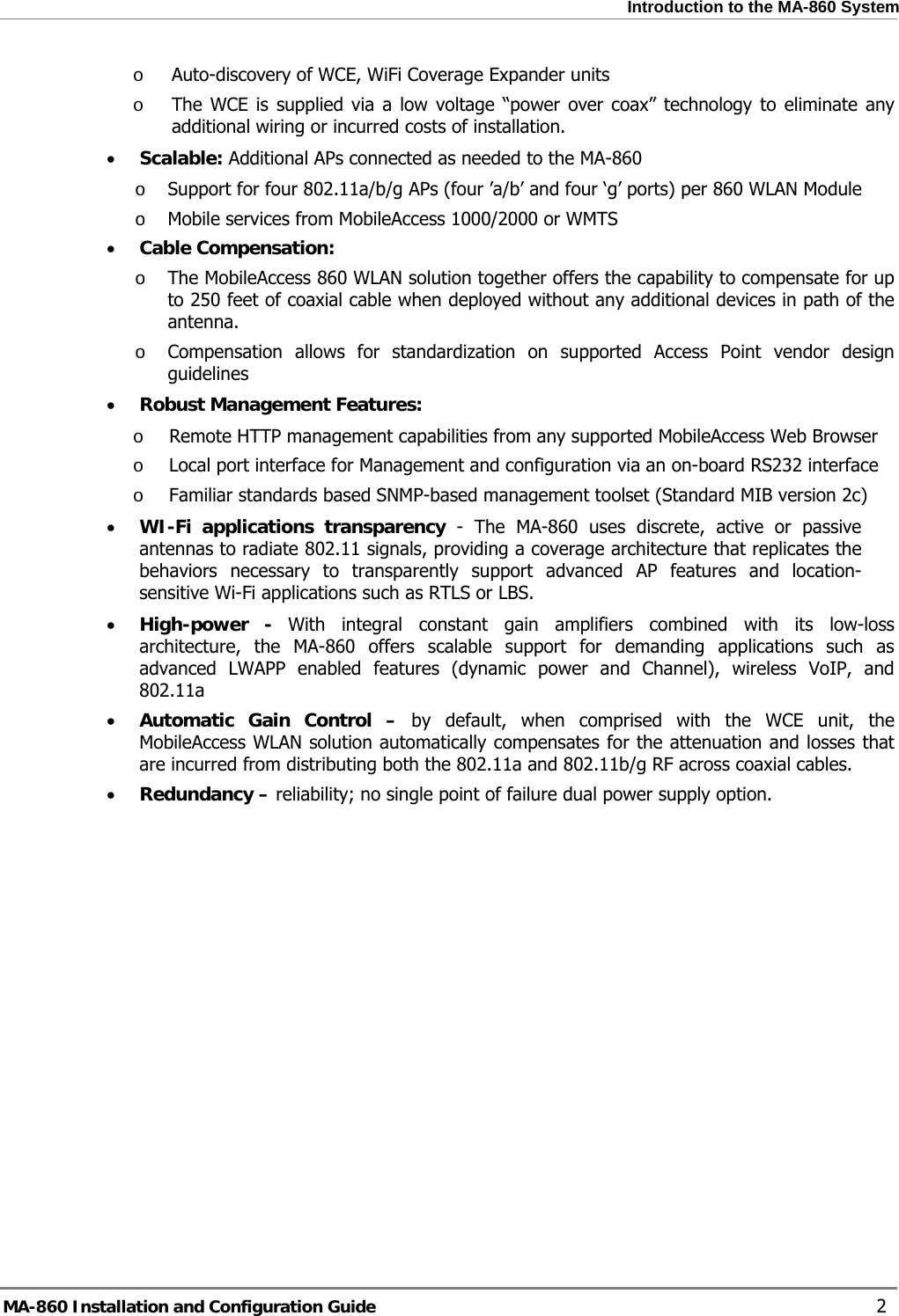  Introduction to the MA-860 System o Auto-discovery of WCE, WiFi Coverage Expander units o The WCE is supplied via a low voltage “power over coax” technology to eliminate any additional wiring or incurred costs of installation. • Scalable: Additional APs connected as needed to the MA-860 o Support for four 802.11a/b/g APs (four ’a/b’ and four ‘g’ ports) per 860 WLAN Module o Mobile services from MobileAccess 1000/2000 or WMTS • Cable Compensation: o The MobileAccess 860 WLAN solution together offers the capability to compensate for up to 250 feet of coaxial cable when deployed without any additional devices in path of the antenna. o Compensation allows for standardization on supported Access Point vendor design guidelines  • Robust Management Features: o Remote HTTP management capabilities from any supported MobileAccess Web Browser o Local port interface for Management and configuration via an on-board RS232 interface o Familiar standards based SNMP-based management toolset (Standard MIB version 2c) • WI-Fi applications transparency - The MA-860 uses discrete, active or passive antennas to radiate 802.11 signals, providing a coverage architecture that replicates the behaviors necessary to transparently support advanced AP features and location-sensitive Wi-Fi applications such as RTLS or LBS. • High-power - With integral constant gain amplifiers combined with its low-loss architecture, the MA-860 offers scalable support for demanding applications such as advanced LWAPP enabled features (dynamic power and Channel), wireless VoIP, and 802.11a • Automatic Gain Control – by default, when comprised with the WCE unit, the MobileAccess WLAN solution automatically compensates for the attenuation and losses that are incurred from distributing both the 802.11a and 802.11b/g RF across coaxial cables.  • Redundancy – reliability; no single point of failure dual power supply option. MA-860 Installation and Configuration Guide    2 