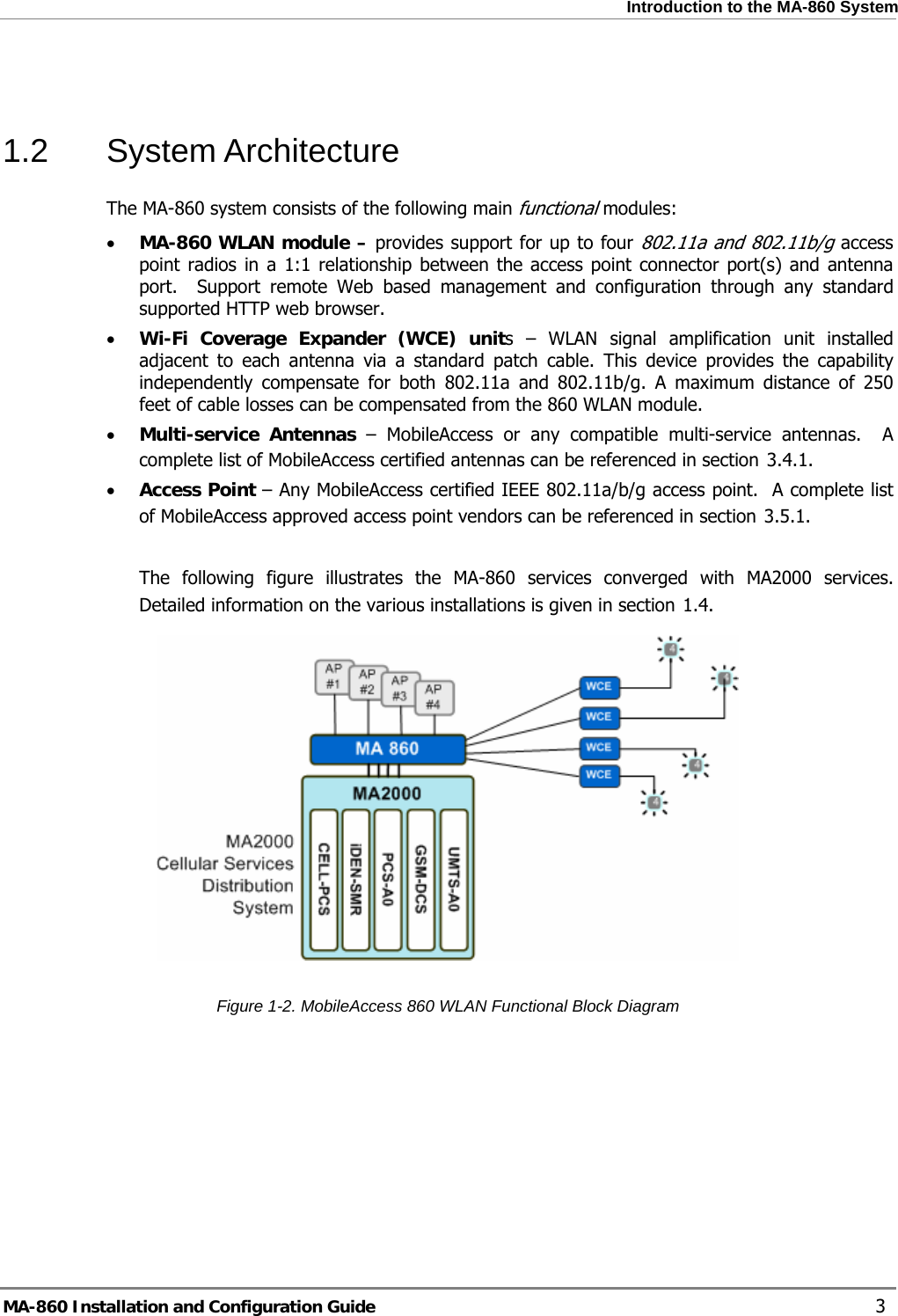 Introduction to the MA-860 System   1.2 System Architecture The MA-860 system consists of the following main functional modules: • MA-860 WLAN module – provides support for up to four 802.11a and 802.11b/g access point radios in a 1:1 relationship between the access point connector port(s) and antenna port.  Support remote Web based management and configuration through any standard supported HTTP web browser.  • Wi-Fi Coverage Expander (WCE) units – WLAN signal amplification unit installed adjacent to each antenna via a standard patch cable. This device provides the capability independently compensate for both 802.11a and 802.11b/g. A maximum distance of 250 feet of cable losses can be compensated from the 860 WLAN module. • Multi-service Antennas – MobileAccess or any compatible multi-service antennas.  A complete list of MobileAccess certified antennas can be referenced in section  3.4.1.  • Access Point – Any MobileAccess certified IEEE 802.11a/b/g access point.  A complete list of MobileAccess approved access point vendors can be referenced in section  3.5.1.  The following figure illustrates the MA-860 services converged with MA2000 services. Detailed information on the various installations is given in section  1.4.   Figure  1-2. MobileAccess 860 WLAN Functional Block Diagram MA-860 Installation and Configuration Guide    3 