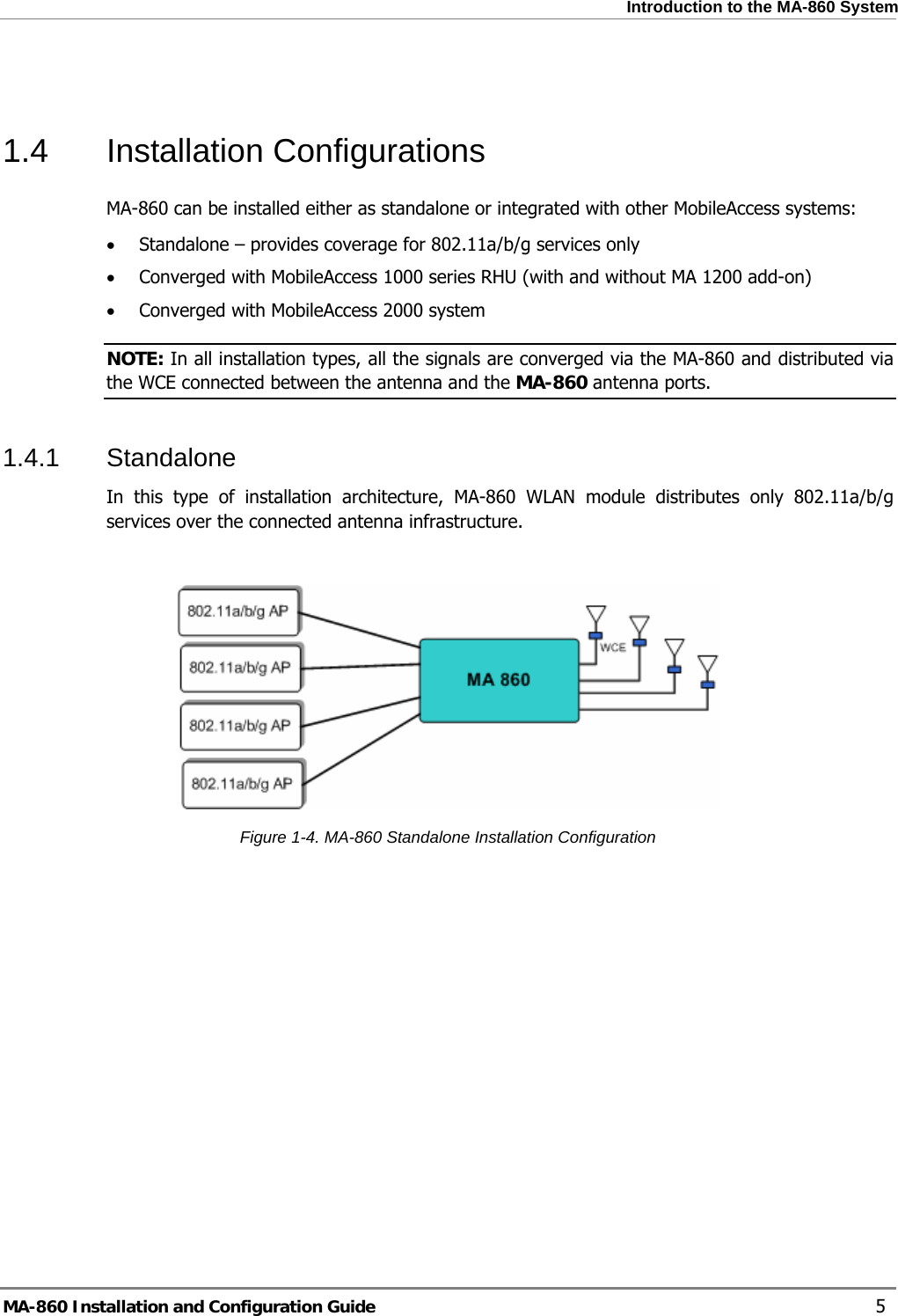  Introduction to the MA-860 System  1.4 Installation Configurations MA-860 can be installed either as standalone or integrated with other MobileAccess systems: • Standalone – provides coverage for 802.11a/b/g services only • Converged with MobileAccess 1000 series RHU (with and without MA 1200 add-on) • Converged with MobileAccess 2000 system NOTE: In all installation types, all the signals are converged via the MA-860 and distributed via the WCE connected between the antenna and the MA-860 antenna ports. 1.4.1 Standalone In this type of installation architecture, MA-860 WLAN module distributes only 802.11a/b/g services over the connected antenna infrastructure.     Figure  1-4. MA-860 Standalone Installation Configuration MA-860 Installation and Configuration Guide    5 