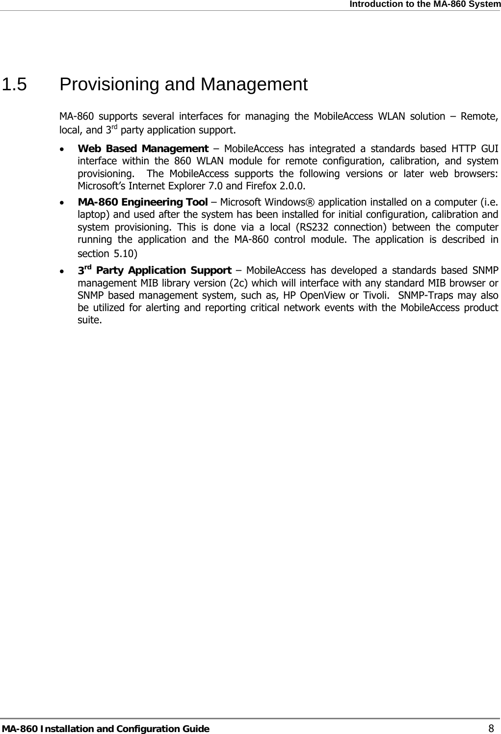  Introduction to the MA-860 System  1.5  Provisioning and Management MA-860 supports several interfaces for managing the MobileAccess WLAN solution – Remote, local, and 3rd party application support. • Web Based Management – MobileAccess has integrated a standards based HTTP GUI interface within the 860 WLAN module for remote configuration, calibration, and system provisioning.  The MobileAccess supports the following versions or later web browsers: Microsoft’s Internet Explorer 7.0 and Firefox 2.0.0. • MA-860 Engineering Tool – Microsoft Windows® application installed on a computer (i.e. laptop) and used after the system has been installed for initial configuration, calibration and system provisioning. This is done via a local (RS232 connection) between the computer running the application and the MA-860 control module. The application is described in section  5.10) • 3rd Party Application Support – MobileAccess has developed a standards based SNMP management MIB library version (2c) which will interface with any standard MIB browser or SNMP based management system, such as, HP OpenView or Tivoli.  SNMP-Traps may also be utilized for alerting and reporting critical network events with the MobileAccess product suite.  MA-860 Installation and Configuration Guide    8 