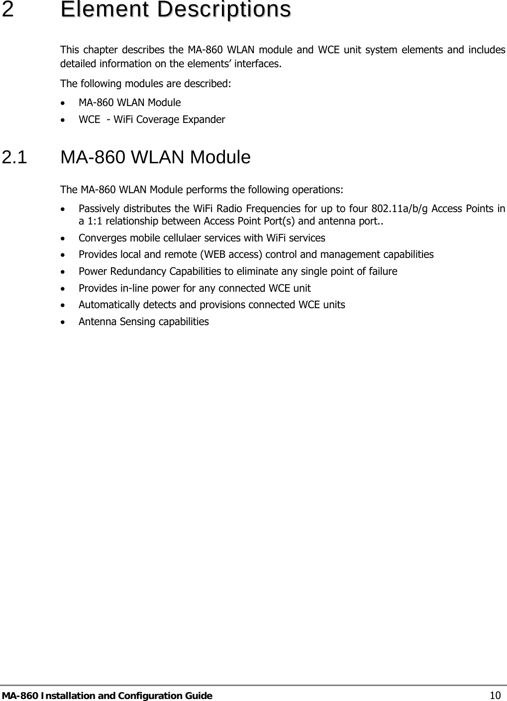  2   EElleemmeenntt  DDeessccrriippttiioonnss  This chapter describes the MA-860 WLAN module and WCE unit system elements and includes detailed information on the elements’ interfaces. The following modules are described: • MA-860 WLAN Module • WCE  - WiFi Coverage Expander 2.1  MA-860 WLAN Module  The MA-860 WLAN Module performs the following operations: • Passively distributes the WiFi Radio Frequencies for up to four 802.11a/b/g Access Points in a 1:1 relationship between Access Point Port(s) and antenna port..   • Converges mobile cellulaer services with WiFi services • Provides local and remote (WEB access) control and management capabilities  • Power Redundancy Capabilities to eliminate any single point of failure • Provides in-line power for any connected WCE unit • Automatically detects and provisions connected WCE units • Antenna Sensing capabilities MA-860 Installation and Configuration Guide  10 