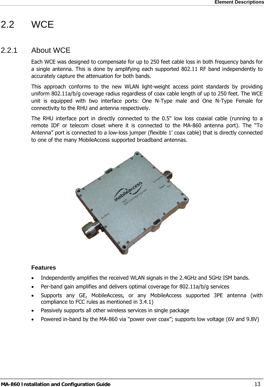  Element Descriptions 2.2 WCE 2.2.1 About WCE Each WCE was designed to compensate for up to 250 feet cable loss in both frequency bands for a single antenna. This is done by amplifying each supported 802.11 RF band independently to accurately capture the attenuation for both bands.  This approach conforms to the new WLAN light-weight access point standards by providing uniform 802.11a/b/g coverage radius regardless of coax cable length of up to 250 feet. The WCE unit is equipped with two interface ports: One N-Type male and One N-Type Female for connectivity to the RHU and antenna respectively.  The RHU interface port in directly connected to the 0.5&apos;&apos; low loss coaxial cable (running to a remote IDF or telecom closet where it is connected to the MA-860 antenna port). The “To Antenna” port is connected to a low-loss jumper (flexible 1’ coax cable) that is directly connected to one of the many MobileAccess supported broadband antennas.  Features • Independently amplifies the received WLAN signals in the 2.4GHz and 5GHz ISM bands. • Per-band gain amplifies and delivers optimal coverage for 802.11a/b/g services • Supports any GE, MobileAccess, or any MobileAccess supported 3PE antenna (with compliance to FCC rules as mentioned in 3.4.1) • Passively supports all other wireless services in single package  • Powered in-band by the MA-860 via “power over coax”; supports low voltage (6V and 9.8V) MA-860 Installation and Configuration Guide    13 