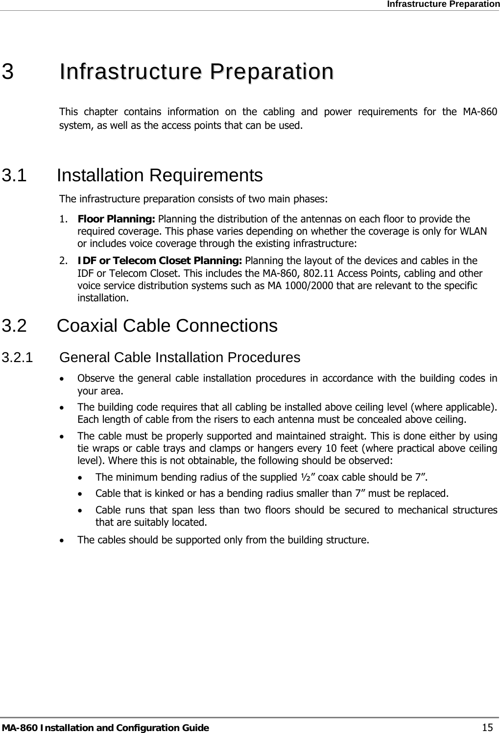  Infrastructure Preparation  3   IInnffrraassttrruuccttuurree  PPrreeppaarraattiioonn  This chapter contains information on the cabling and power requirements for the MA-860 system, as well as the access points that can be used.  3.1 Installation Requirements The infrastructure preparation consists of two main phases: 1. Floor Planning: Planning the distribution of the antennas on each floor to provide the required coverage. This phase varies depending on whether the coverage is only for WLAN or includes voice coverage through the existing infrastructure: 2. IDF or Telecom Closet Planning: Planning the layout of the devices and cables in the IDF or Telecom Closet. This includes the MA-860, 802.11 Access Points, cabling and other voice service distribution systems such as MA 1000/2000 that are relevant to the specific installation. 3.2 Coaxial Cable Connections 3.2.1  General Cable Installation Procedures • Observe the general cable installation procedures in accordance with the building codes in your area.  • The building code requires that all cabling be installed above ceiling level (where applicable). Each length of cable from the risers to each antenna must be concealed above ceiling.  • The cable must be properly supported and maintained straight. This is done either by using tie wraps or cable trays and clamps or hangers every 10 feet (where practical above ceiling level). Where this is not obtainable, the following should be observed: • The minimum bending radius of the supplied ½” coax cable should be 7”. • Cable that is kinked or has a bending radius smaller than 7” must be replaced. • Cable runs that span less than two floors should be secured to mechanical structures that are suitably located. • The cables should be supported only from the building structure. MA-860 Installation and Configuration Guide    15 