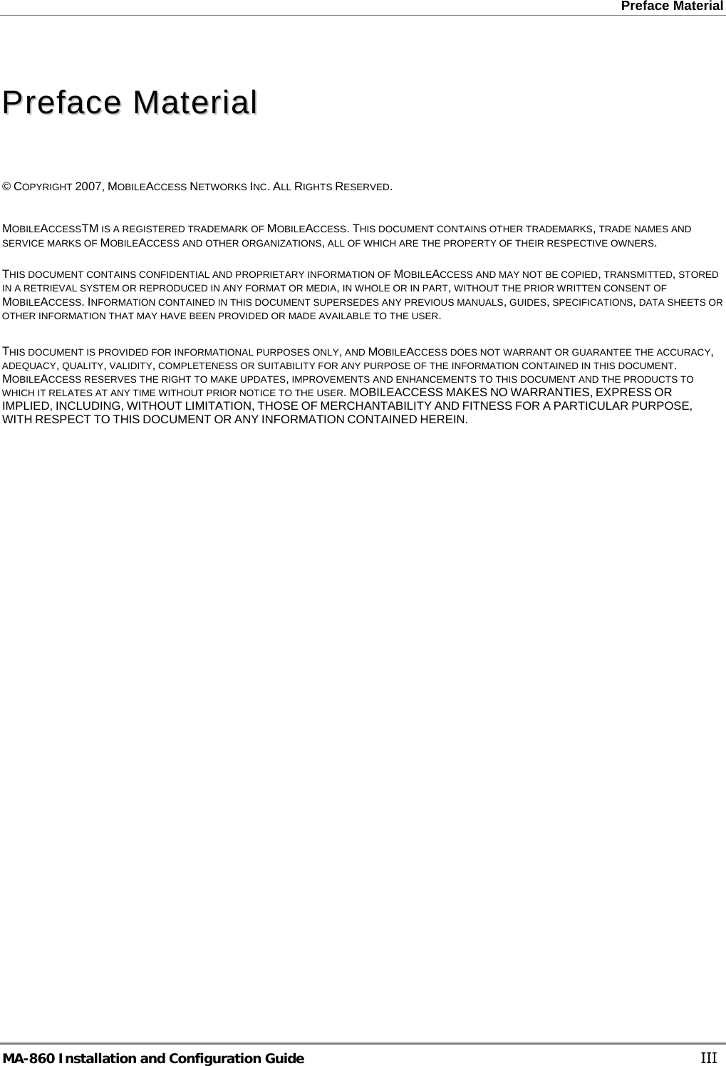 Preface Material    PPrreeffaaccee  MMaatteerriiaall    © COPYRIGHT 2007, MOBILEACCESS NETWORKS INC. ALL RIGHTS RESERVED.   MOBILEACCESSTM IS A REGISTERED TRADEMARK OF MOBILEACCESS. THIS DOCUMENT CONTAINS OTHER TRADEMARKS, TRADE NAMES AND SERVICE MARKS OF MOBILEACCESS AND OTHER ORGANIZATIONS, ALL OF WHICH ARE THE PROPERTY OF THEIR RESPECTIVE OWNERS.  THIS DOCUMENT CONTAINS CONFIDENTIAL AND PROPRIETARY INFORMATION OF MOBILEACCESS AND MAY NOT BE COPIED, TRANSMITTED, STORED IN A RETRIEVAL SYSTEM OR REPRODUCED IN ANY FORMAT OR MEDIA, IN WHOLE OR IN PART, WITHOUT THE PRIOR WRITTEN CONSENT OF MOBILEACCESS. INFORMATION CONTAINED IN THIS DOCUMENT SUPERSEDES ANY PREVIOUS MANUALS, GUIDES, SPECIFICATIONS, DATA SHEETS OR OTHER INFORMATION THAT MAY HAVE BEEN PROVIDED OR MADE AVAILABLE TO THE USER.   THIS DOCUMENT IS PROVIDED FOR INFORMATIONAL PURPOSES ONLY, AND MOBILEACCESS DOES NOT WARRANT OR GUARANTEE THE ACCURACY, ADEQUACY, QUALITY, VALIDITY, COMPLETENESS OR SUITABILITY FOR ANY PURPOSE OF THE INFORMATION CONTAINED IN THIS DOCUMENT. MOBILEACCESS RESERVES THE RIGHT TO MAKE UPDATES, IMPROVEMENTS AND ENHANCEMENTS TO THIS DOCUMENT AND THE PRODUCTS TO WHICH IT RELATES AT ANY TIME WITHOUT PRIOR NOTICE TO THE USER. MOBILEACCESS MAKES NO WARRANTIES, EXPRESS OR IMPLIED, INCLUDING, WITHOUT LIMITATION, THOSE OF MERCHANTABILITY AND FITNESS FOR A PARTICULAR PURPOSE, WITH RESPECT TO THIS DOCUMENT OR ANY INFORMATION CONTAINED HEREIN. MA-860 Installation and Configuration Guide    III 