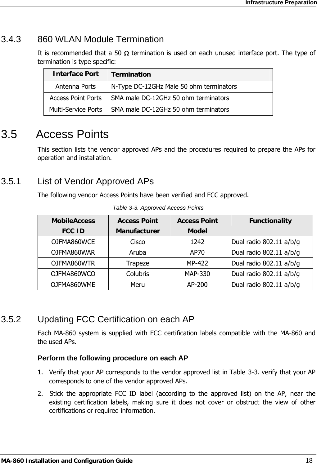  Infrastructure Preparation 3.4.3  860 WLAN Module Termination It is recommended that a 50 Ω termination is used on each unused interface port. The type of termination is type specific: Interface Port  Termination Antenna Ports  N-Type DC-12GHz Male 50 ohm terminators Access Point Ports  SMA male DC-12GHz 50 ohm terminators Multi-Service Ports  SMA male DC-12GHz 50 ohm terminators 3.5 Access Points This section lists the vendor approved APs and the procedures required to prepare the APs for operation and installation.  3.5.1  List of Vendor Approved APs The following vendor Access Points have been verified and FCC approved.   Table  3-3. Approved Access Points MobileAccess FCC ID Access Point Manufacturer Access Point  Model Functionality OJFMA860WCE  Cisco  1242  Dual radio 802.11 a/b/g OJFMA860WAR  Aruba  AP70  Dual radio 802.11 a/b/g OJFMA860WTR  Trapeze  MP-422  Dual radio 802.11 a/b/g OJFMA860WCO Colubris  MAP-330  Dual radio 802.11 a/b/g OJFMA860WME  Meru  AP-200  Dual radio 802.11 a/b/g  3.5.2  Updating FCC Certification on each AP Each MA-860 system is supplied with FCC certification labels compatible with the MA-860 and the used APs.  Perform the following procedure on each AP 1.  Verify that your AP corresponds to the vendor approved list in Table  3-3. verify that your AP corresponds to one of the vendor approved APs.  2.  Stick the appropriate FCC ID label (according to the approved list) on the AP, near the existing certification labels, making sure it does not cover or obstruct the view of other certifications or required information.  MA-860 Installation and Configuration Guide    18 