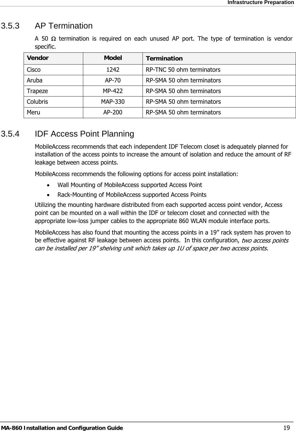  Infrastructure Preparation 3.5.3 AP Termination A 50 Ω termination is required on each unused AP port. The type of termination is vendor specific. Vendor  Model  Termination Cisco  1242  RP-TNC 50 ohm terminators Aruba  AP-70  RP-SMA 50 ohm terminators Trapeze  MP-422  RP-SMA 50 ohm terminators Colubris  MAP-330  RP-SMA 50 ohm terminators Meru  AP-200  RP-SMA 50 ohm terminators 3.5.4  IDF Access Point Planning MobileAccess recommends that each independent IDF Telecom closet is adequately planned for installation of the access points to increase the amount of isolation and reduce the amount of RF leakage between access points.   MobileAccess recommends the following options for access point installation: • Wall Mounting of MobileAccess supported Access Point • Rack-Mounting of MobileAccess supported Access Points Utilizing the mounting hardware distributed from each supported access point vendor, Access point can be mounted on a wall within the IDF or telecom closet and connected with the appropriate low-loss jumper cables to the appropriate 860 WLAN module interface ports. MobileAccess has also found that mounting the access points in a 19” rack system has proven to be effective against RF leakage between access points.  In this configuration, two access points can be installed per 19” shelving unit which takes up 1U of space per two access points.  MA-860 Installation and Configuration Guide    19 