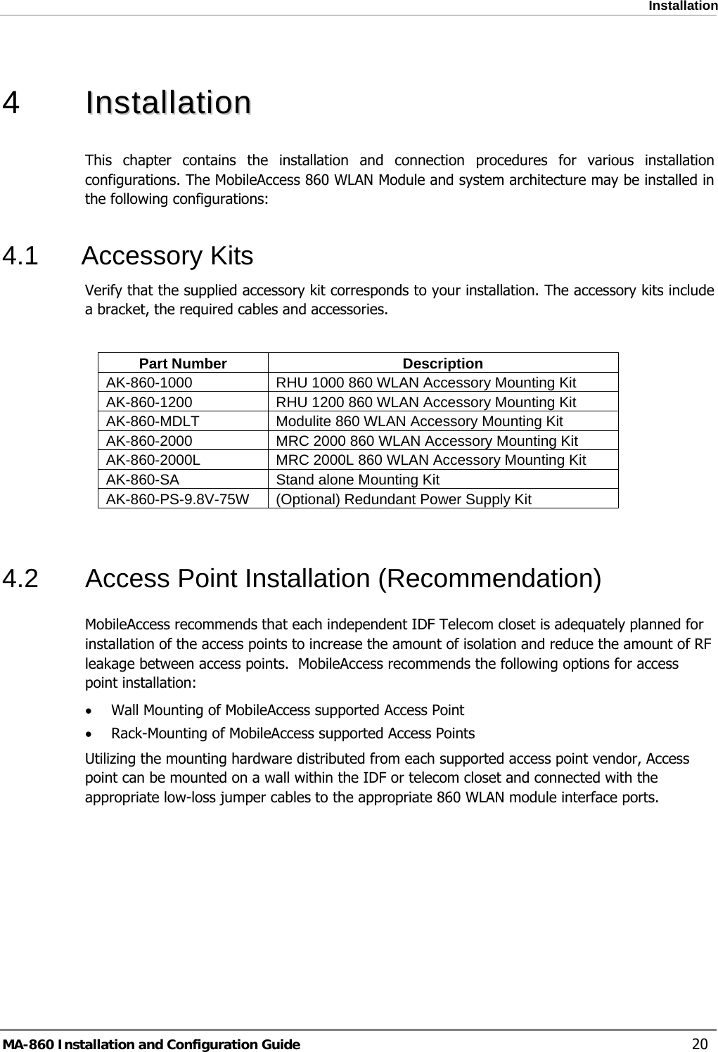  Installation  4   IInnssttaallllaattiioonn    This chapter contains the installation and connection procedures for various installation configurations. The MobileAccess 860 WLAN Module and system architecture may be installed in the following configurations: 4.1 Accessory Kits Verify that the supplied accessory kit corresponds to your installation. The accessory kits include a bracket, the required cables and accessories.  Part Number  Description AK-860-1000  RHU 1000 860 WLAN Accessory Mounting Kit  AK-860-1200  RHU 1200 860 WLAN Accessory Mounting Kit  AK-860-MDLT  Modulite 860 WLAN Accessory Mounting Kit  AK-860-2000  MRC 2000 860 WLAN Accessory Mounting Kit  AK-860-2000L  MRC 2000L 860 WLAN Accessory Mounting Kit AK-860-SA  Stand alone Mounting Kit  AK-860-PS-9.8V-75W  (Optional) Redundant Power Supply Kit  4.2  Access Point Installation (Recommendation) MobileAccess recommends that each independent IDF Telecom closet is adequately planned for installation of the access points to increase the amount of isolation and reduce the amount of RF leakage between access points.  MobileAccess recommends the following options for access point installation: • Wall Mounting of MobileAccess supported Access Point • Rack-Mounting of MobileAccess supported Access Points Utilizing the mounting hardware distributed from each supported access point vendor, Access point can be mounted on a wall within the IDF or telecom closet and connected with the appropriate low-loss jumper cables to the appropriate 860 WLAN module interface ports. MA-860 Installation and Configuration Guide    20 