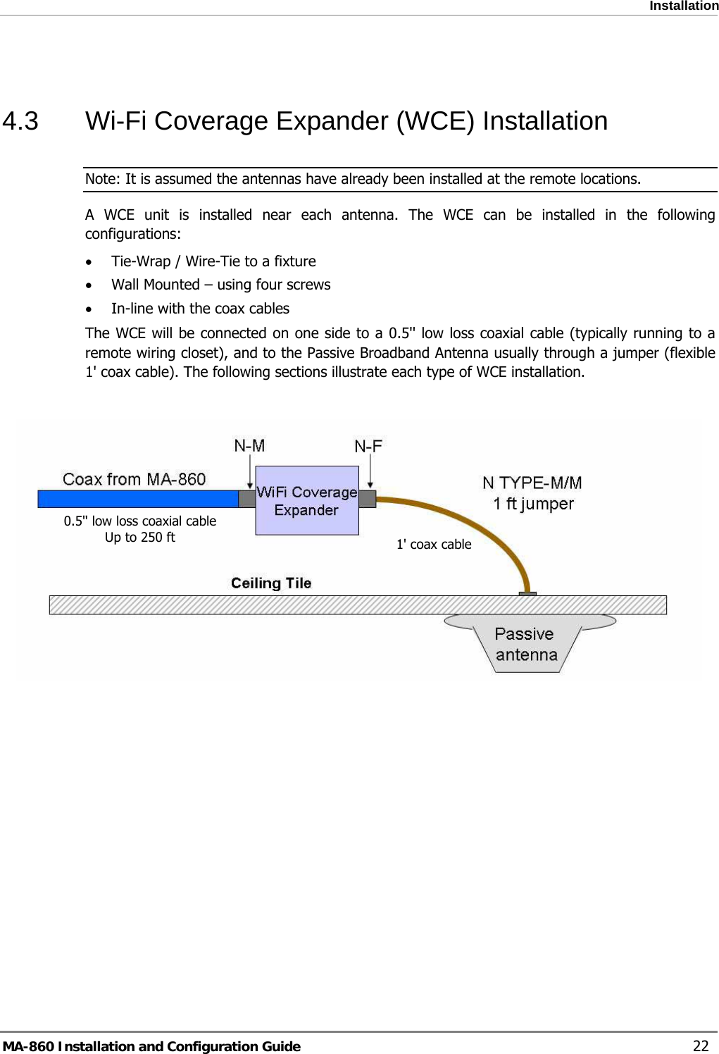  Installation  4.3  Wi-Fi Coverage Expander (WCE) Installation Note: It is assumed the antennas have already been installed at the remote locations. A WCE unit is installed near each antenna. The WCE can be installed in the following configurations: • Tie-Wrap / Wire-Tie to a fixture • Wall Mounted – using four screws • In-line with the coax cables The WCE will be connected on one side to a 0.5&apos;&apos; low loss coaxial cable (typically running to a remote wiring closet), and to the Passive Broadband Antenna usually through a jumper (flexible 1&apos; coax cable). The following sections illustrate each type of WCE installation.   0.5&apos;&apos; low loss coaxial cable Up to 250 ft  1&apos; coax cableMA-860 Installation and Configuration Guide    22 