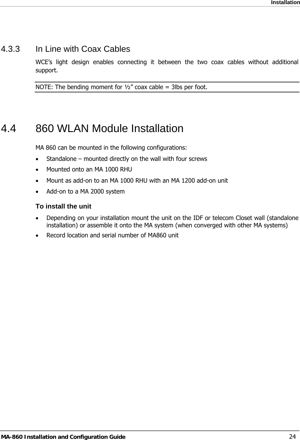  Installation  4.3.3  In Line with Coax Cables WCE’s light design enables connecting it between the two coax cables without additional support.  NOTE: The bending moment for ½” coax cable = 3lbs per foot.   4.4  860 WLAN Module Installation MA 860 can be mounted in the following configurations: • Standalone – mounted directly on the wall with four screws • Mounted onto an MA 1000 RHU • Mount as add-on to an MA 1000 RHU with an MA 1200 add-on unit • Add-on to a MA 2000 system  To install the unit • Depending on your installation mount the unit on the IDF or telecom Closet wall (standalone installation) or assemble it onto the MA system (when converged with other MA systems) • Record location and serial number of MA860 unit    MA-860 Installation and Configuration Guide    24 