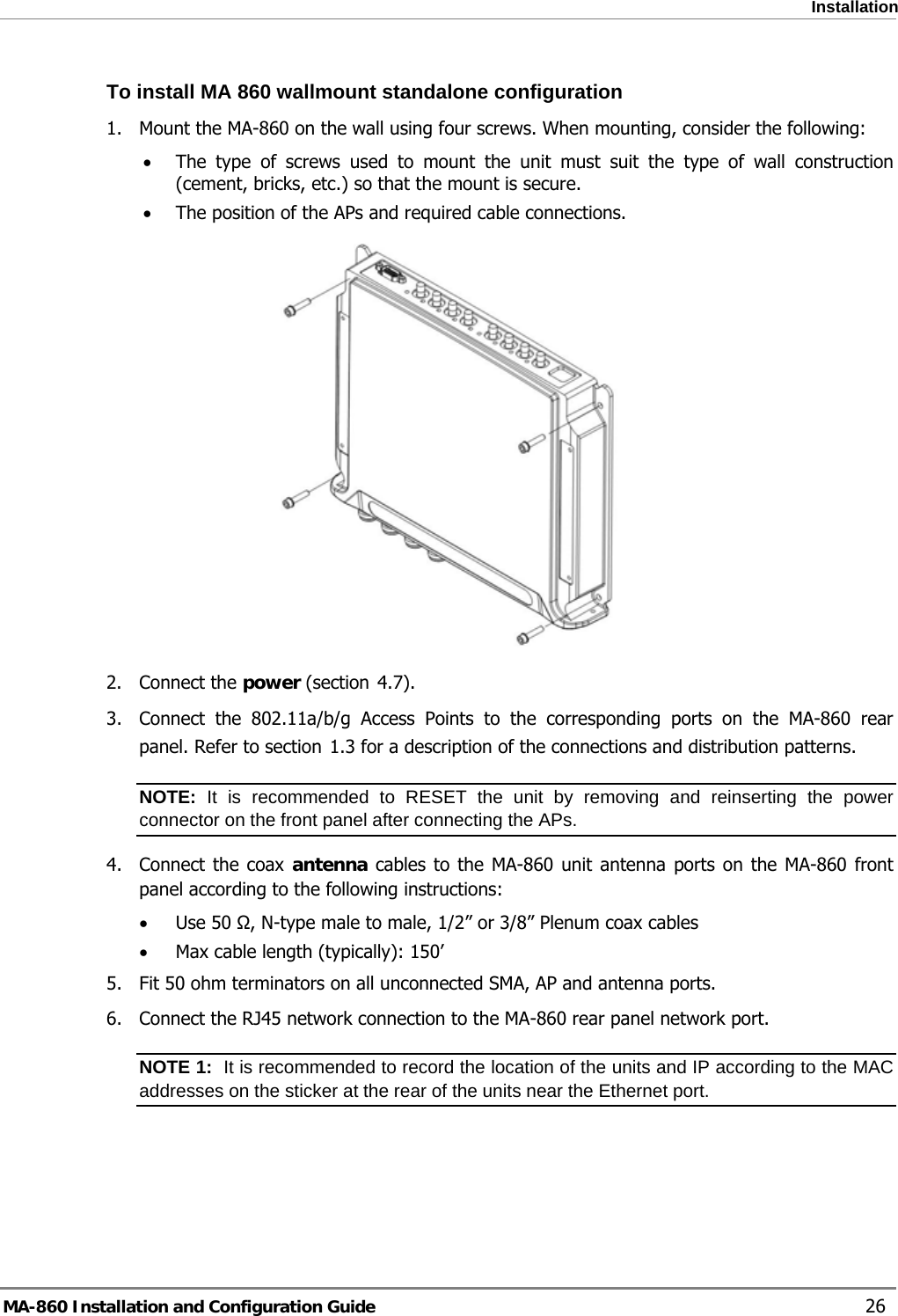  Installation To install MA 860 wallmount standalone configuration 1.  Mount the MA-860 on the wall using four screws. When mounting, consider the following: • The type of screws used to mount the unit must suit the type of wall construction (cement, bricks, etc.) so that the mount is secure. • The position of the APs and required cable connections.   4.72. Connect the power (section  ). 3.  Connect the 802.11a/b/g Access Points to the corresponding ports on the MA-860 rear panel. Refer to section  1.3 for a description of the connections and distribution patterns. NOTE: It is recommended to RESET the unit by removing and reinserting the power connector on the front panel after connecting the APs.  4. Connect the coax antenna cables to the MA-860 unit antenna ports on the MA-860 front panel according to the following instructions: • Use 50 Ω, N-type male to male, 1/2” or 3/8” Plenum coax cables  • Max cable length (typically): 150’ 5.  Fit 50 ohm terminators on all unconnected SMA, AP and antenna ports. 6.  Connect the RJ45 network connection to the MA-860 rear panel network port. NOTE 1:  It is recommended to record the location of the units and IP according to the MAC addresses on the sticker at the rear of the units near the Ethernet port. MA-860 Installation and Configuration Guide    26 