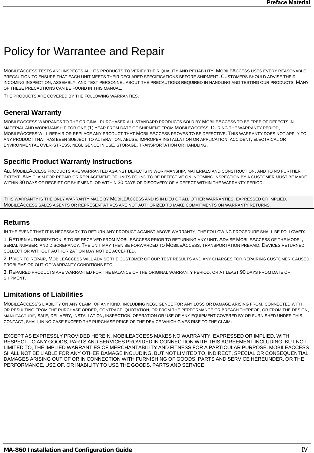 Preface Material   Policy for Warrantee and Repair MOBILEACCESS TESTS AND INSPECTS ALL ITS PRODUCTS TO VERIFY THEIR QUALITY AND RELIABILITY. MOBILEACCESS USES EVERY REASONABLE PRECAUTION TO ENSURE THAT EACH UNIT MEETS THEIR DECLARED SPECIFICATIONS BEFORE SHIPMENT. CUSTOMERS SHOULD ADVISE THEIR INCOMING INSPECTION, ASSEMBLY, AND TEST PERSONNEL ABOUT THE PRECAUTIONS REQUIRED IN HANDLING AND TESTING OUR PRODUCTS. MANY OF THESE PRECAUTIONS CAN BE FOUND IN THIS MANUAL. THE PRODUCTS ARE COVERED BY THE FOLLOWING WARRANTIES: General Warranty MOBILEACCESS WARRANTS TO THE ORIGINAL PURCHASER ALL STANDARD PRODUCTS SOLD BY MOBILEACCESS TO BE FREE OF DEFECTS IN MATERIAL AND WORKMANSHIP FOR ONE (1) YEAR FROM DATE OF SHIPMENT FROM MOBILEACCESS. DURING THE WARRANTY PERIOD, MOBILEACCESS WILL REPAIR OR REPLACE ANY PRODUCT THAT MOBILEACCESS PROVES TO BE DEFECTIVE. THIS WARRANTY DOES NOT APPLY TO ANY PRODUCT THAT HAS BEEN SUBJECT TO ALTERATION, ABUSE, IMPROPER INSTALLATION OR APPLICATION, ACCIDENT, ELECTRICAL OR ENVIRONMENTAL OVER-STRESS, NEGLIGENCE IN USE, STORAGE, TRANSPORTATION OR HANDLING. Specific Product Warranty Instructions ALL MOBILEACCESS PRODUCTS ARE WARRANTED AGAINST DEFECTS IN WORKMANSHIP, MATERIALS AND CONSTRUCTION, AND TO NO FURTHER EXTENT. ANY CLAIM FOR REPAIR OR REPLACEMENT OF UNITS FOUND TO BE DEFECTIVE ON INCOMING INSPECTION BY A CUSTOMER MUST BE MADE WITHIN 30 DAYS OF RECEIPT OF SHIPMENT, OR WITHIN 30 DAYS OF DISCOVERY OF A DEFECT WITHIN THE WARRANTY PERIOD.  THIS WARRANTY IS THE ONLY WARRANTY MADE BY MOBILEACCESS AND IS IN LIEU OF ALL OTHER WARRANTIES, EXPRESSED OR IMPLIED. MOBILEACCESS SALES AGENTS OR REPRESENTATIVES ARE NOT AUTHORIZED TO MAKE COMMITMENTS ON WARRANTY RETURNS. Returns IN THE EVENT THAT IT IS NECESSARY TO RETURN ANY PRODUCT AGAINST ABOVE WARRANTY, THE FOLLOWING PROCEDURE SHALL BE FOLLOWED: 1. RETURN AUTHORIZATION IS TO BE RECEIVED FROM MOBILEACCESS PRIOR TO RETURNING ANY UNIT. ADVISE MOBILEACCESS OF THE MODEL, SERIAL NUMBER, AND DISCREPANCY. THE UNIT MAY THEN BE FORWARDED TO MOBILEACCESS, TRANSPORTATION PREPAID. DEVICES RETURNED COLLECT OR WITHOUT AUTHORIZATION MAY NOT BE ACCEPTED. 2. PRIOR TO REPAIR, MOBILEACCESS WILL ADVISE THE CUSTOMER OF OUR TEST RESULTS AND ANY CHARGES FOR REPAIRING CUSTOMER-CAUSED PROBLEMS OR OUT-OF-WARRANTY CONDITIONS ETC.  3. REPAIRED PRODUCTS ARE WARRANTED FOR THE BALANCE OF THE ORIGINAL WARRANTY PERIOD, OR AT LEAST 90 DAYS FROM DATE OF SHIPMENT. Limitations of Liabilities MOBILEACCESS&apos;S LIABILITY ON ANY CLAIM, OF ANY KIND, INCLUDING NEGLIGENCE FOR ANY LOSS OR DAMAGE ARISING FROM, CONNECTED WITH, OR RESULTING FROM THE PURCHASE ORDER, CONTRACT, QUOTATION, OR FROM THE PERFORMANCE OR BREACH THEREOF, OR FROM THE DESIGN, MANUFACTURE, SALE, DELIVERY, INSTALLATION, INSPECTION, OPERATION OR USE OF ANY EQUIPMENT COVERED BY OR FURNISHED UNDER THIS CONTACT, SHALL IN NO CASE EXCEED THE PURCHASE PRICE OF THE DEVICE WHICH GIVES RISE TO THE CLAIM.  EXCEPT AS EXPRESSLY PROVIDED HEREIN, MOBILEACCESS MAKES NO WARRANTY, EXPRESSED OR IMPLIED, WITH RESPECT TO ANY GOODS, PARTS AND SERVICES PROVIDED IN CONNECTION WITH THIS AGREEMENT INCLUDING, BUT NOT LIMITED TO, THE IMPLIED WARRANTIES OF MERCHANTABILITY AND FITNESS FOR A PARTICULAR PURPOSE. MOBILEACCESS SHALL NOT BE LIABLE FOR ANY OTHER DAMAGE INCLUDING, BUT NOT LIMITED TO, INDIRECT, SPECIAL OR CONSEQUENTIAL DAMAGES ARISING OUT OF OR IN CONNECTION WITH FURNISHING OF GOODS, PARTS AND SERVICE HEREUNDER, OR THE PERFORMANCE, USE OF, OR INABILITY TO USE THE GOODS, PARTS AND SERVICE. MA-860 Installation and Configuration Guide    IV 