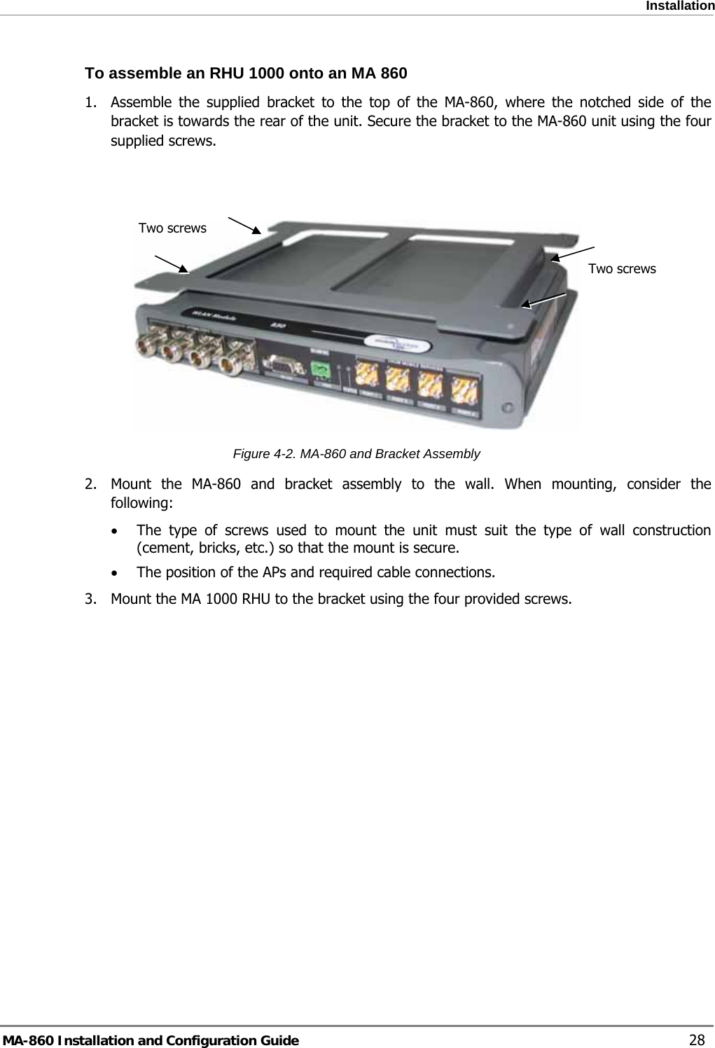  Installation To assemble an RHU 1000 onto an MA 860 1.  Assemble the supplied bracket to the top of the MA-860, where the notched side of the bracket is towards the rear of the unit. Secure the bracket to the MA-860 unit using the four supplied screws.    Two screws  Two screws Figure  4-2. MA-860 and Bracket Assembly 2.  Mount the MA-860 and bracket assembly to the wall. When mounting, consider the following: • The type of screws used to mount the unit must suit the type of wall construction (cement, bricks, etc.) so that the mount is secure. • The position of the APs and required cable connections. 3.  Mount the MA 1000 RHU to the bracket using the four provided screws.  MA-860 Installation and Configuration Guide    28 