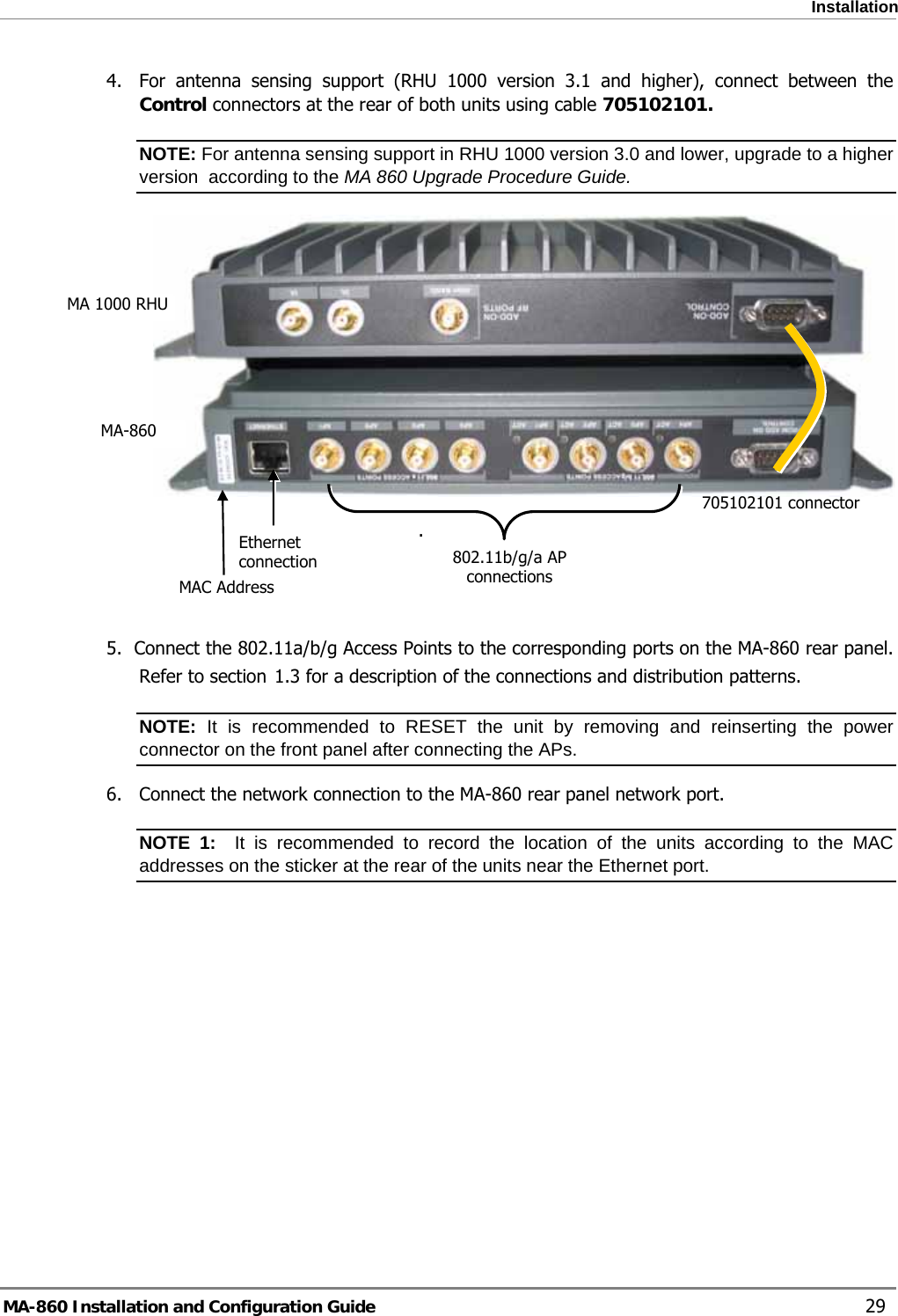  Installation 4.  For antenna sensing support (RHU 1000 version 3.1 and higher), connect between the Control connectors at the rear of both units using cable 705102101. NOTE: For antenna sensing support in RHU 1000 version 3.0 and lower, upgrade to a higher version  according to the MA 860 Upgrade Procedure Guide.  MA 1000 RHU 705102101 connectorMA-860     . Ethernet connection  802.11b/g/a AP connections    MAC Address  5.  Connect the 802.11a/b/g Access Points to the corresponding ports on the MA-860 rear panel. Refer to section  1.3 for a description of the connections and distribution patterns. NOTE: It is recommended to RESET the unit by removing and reinserting the power connector on the front panel after connecting the APs.  6.  Connect the network connection to the MA-860 rear panel network port. NOTE 1:  It is recommended to record the location of the units according to the MAC addresses on the sticker at the rear of the units near the Ethernet port.  MA-860 Installation and Configuration Guide    29 