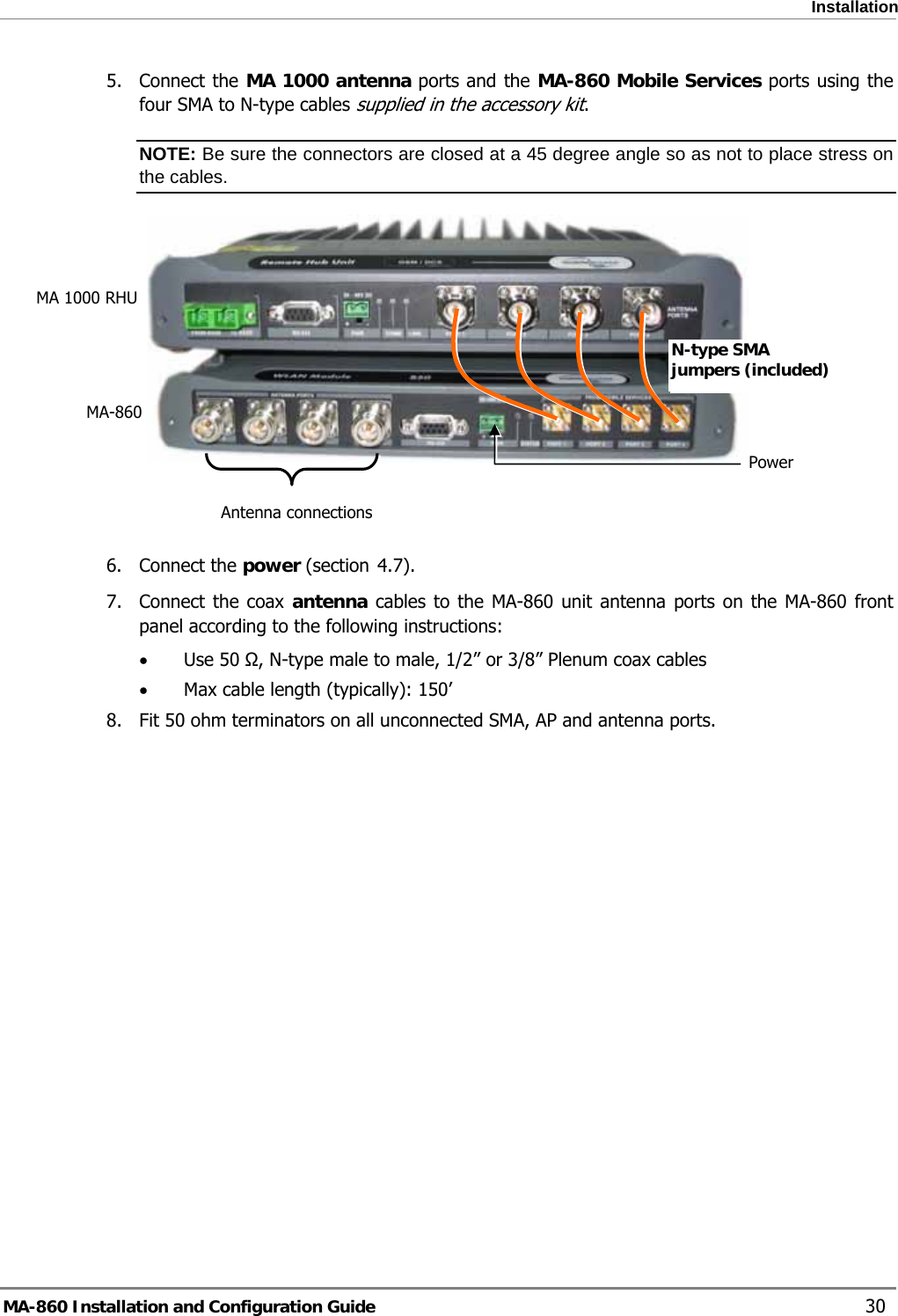  Installation 5. Connect the MA 1000 antenna ports and the MA-860 Mobile Services ports using the four SMA to N-type cables supplied in the accessory kit. NOTE: Be sure the connectors are closed at a 45 degree angle so as not to place stress on the cables.  MA 1000 RHU N-type SMA jumpers (included) MA-860 Power Antenna connections  4.76. Connect the power (section  ). 7. Connect the coax antenna cables to the MA-860 unit antenna ports on the MA-860 front panel according to the following instructions: • Use 50 Ω, N-type male to male, 1/2” or 3/8” Plenum coax cables  • Max cable length (typically): 150’ 8.  Fit 50 ohm terminators on all unconnected SMA, AP and antenna ports. MA-860 Installation and Configuration Guide    30 