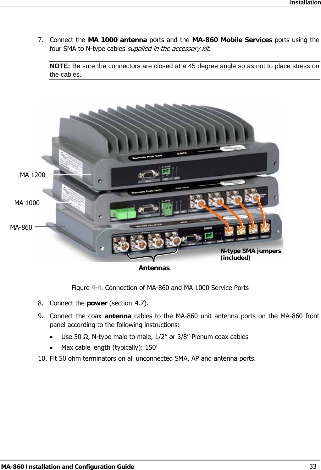  Installation  7. Connect the MA 1000 antenna ports and the MA-860 Mobile Services ports using the four SMA to N-type cables supplied in the accessory kit. NOTE: Be sure the connectors are closed at a 45 degree angle so as not to place stress on the cables.   MA 1200 MA 1000 MA-860  AntennasN-type SMA jumpers (included) Figure  4-4. Connection of MA-860 and MA 1000 Service Ports  4.78. Connect the power (section  ). 9. Connect the coax antenna cables to the MA-860 unit antenna ports on the MA-860 front panel according to the following instructions: • Use 50 Ω, N-type male to male, 1/2” or 3/8” Plenum coax cables  • Max cable length (typically): 150’ 10. Fit 50 ohm terminators on all unconnected SMA, AP and antenna ports.     MA-860 Installation and Configuration Guide    33 