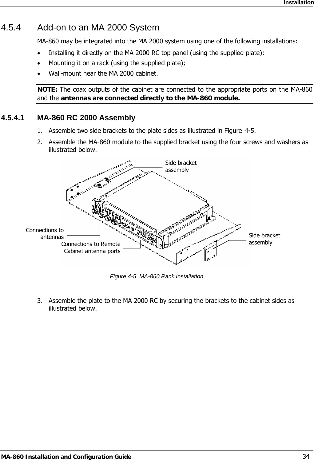  Installation 4.5.4  Add-on to an MA 2000 System  MA-860 may be integrated into the MA 2000 system using one of the following installations: • Installing it directly on the MA 2000 RC top panel (using the supplied plate); • Mounting it on a rack (using the supplied plate); • Wall-mount near the MA 2000 cabinet.  NOTE: The coax outputs of the cabinet are connected to the appropriate ports on the MA-860 and the antennas are connected directly to the MA-860 module.  4.5.4.1  MA-860 RC 2000 Assembly 1. Assemble two side brackets to the plate sides as illustrated in Figure  4-5.  2. Assemble the MA-860 module to the supplied bracket using the four screws and washers as illustrated below.   Side bracket assembly Connections to Remote Cabinet antenna portsConnections to antennas  Side bracket assembly Figure  4-5. MA-860 Rack Installation  3. Assemble the plate to the MA 2000 RC by securing the brackets to the cabinet sides as illustrated below.  MA-860 Installation and Configuration Guide    34 