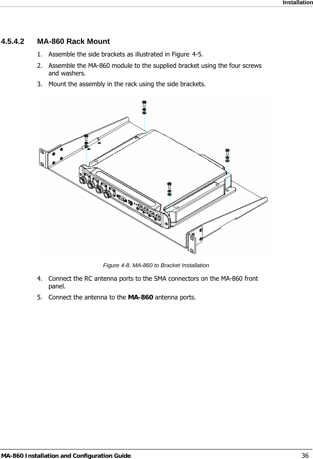  Installation  4.5.4.2  MA-860 Rack Mount 1. Assemble the side brackets as illustrated in Figure  4-5. 2. Assemble the MA-860 module to the supplied bracket using the four screws and washers. 3. Mount the assembly in the rack using the side brackets.  Figure  4-8. MA-860 to Bracket Installation 4. Connect the RC antenna ports to the SMA connectors on the MA-860 front panel. 5. Connect the antenna to the MA-860 antenna ports.  MA-860 Installation and Configuration Guide    36 