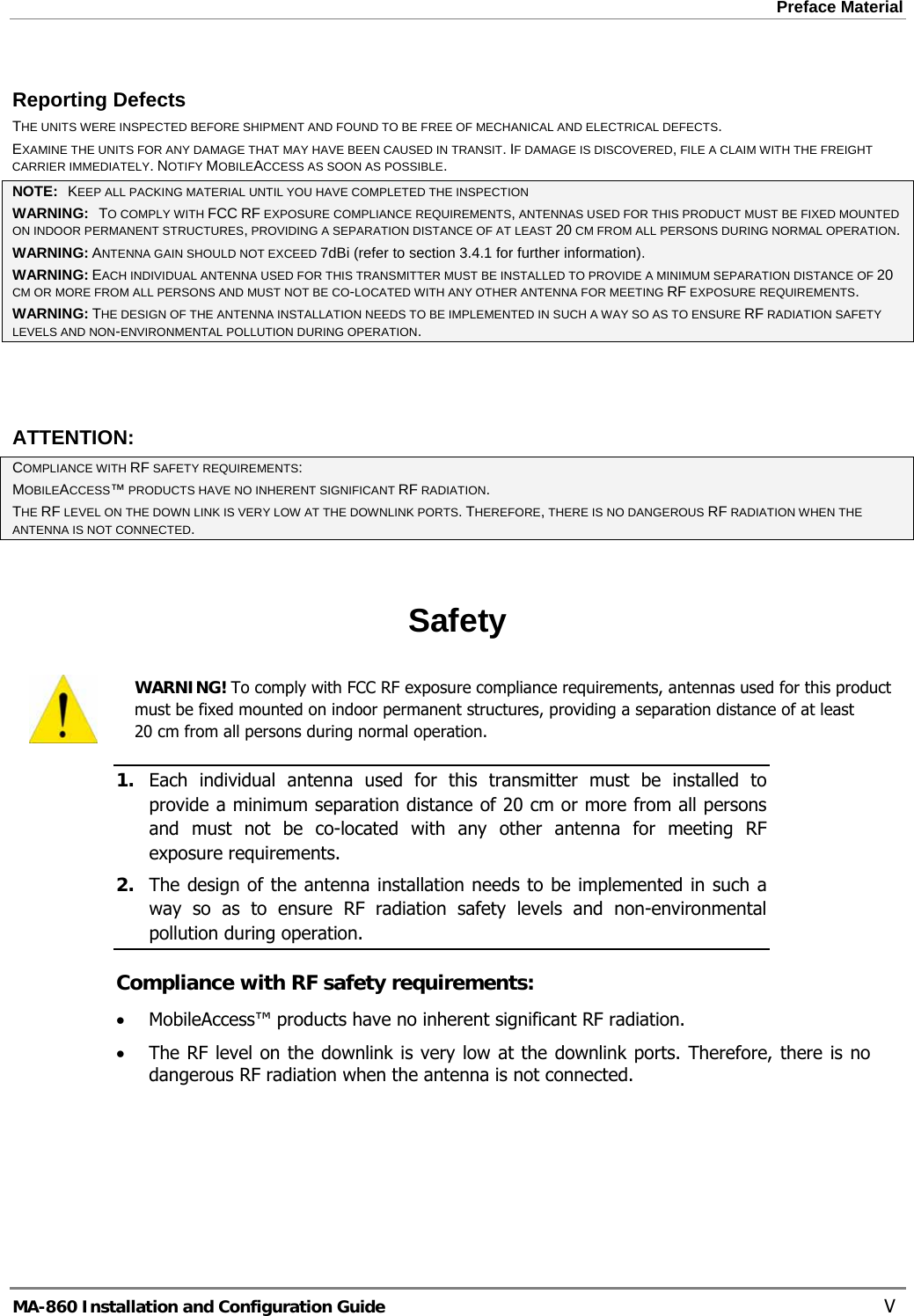 Preface Material  Reporting Defects THE UNITS WERE INSPECTED BEFORE SHIPMENT AND FOUND TO BE FREE OF MECHANICAL AND ELECTRICAL DEFECTS.   EXAMINE THE UNITS FOR ANY DAMAGE THAT MAY HAVE BEEN CAUSED IN TRANSIT. IF DAMAGE IS DISCOVERED, FILE A CLAIM WITH THE FREIGHT CARRIER IMMEDIATELY. NOTIFY MOBILEACCESS AS SOON AS POSSIBLE.  NOTE:   KEEP ALL PACKING MATERIAL UNTIL YOU HAVE COMPLETED THE INSPECTION WARNING:   TO COMPLY WITH FCC RF EXPOSURE COMPLIANCE REQUIREMENTS, ANTENNAS USED FOR THIS PRODUCT MUST BE FIXED MOUNTED ON INDOOR PERMANENT STRUCTURES, PROVIDING A SEPARATION DISTANCE OF AT LEAST 20 CM FROM ALL PERSONS DURING NORMAL OPERATION. WARNING: ANTENNA GAIN SHOULD NOT EXCEED 7dBi (refer to section 3.4.1 for further information). WARNING: EACH INDIVIDUAL ANTENNA USED FOR THIS TRANSMITTER MUST BE INSTALLED TO PROVIDE A MINIMUM SEPARATION DISTANCE OF 20 CM OR MORE FROM ALL PERSONS AND MUST NOT BE CO-LOCATED WITH ANY OTHER ANTENNA FOR MEETING RF EXPOSURE REQUIREMENTS. WARNING: THE DESIGN OF THE ANTENNA INSTALLATION NEEDS TO BE IMPLEMENTED IN SUCH A WAY SO AS TO ENSURE RF RADIATION SAFETY LEVELS AND NON-ENVIRONMENTAL POLLUTION DURING OPERATION.  ATTENTION: COMPLIANCE WITH RF SAFETY REQUIREMENTS: MOBILEACCESS™ PRODUCTS HAVE NO INHERENT SIGNIFICANT RF RADIATION. THE RF LEVEL ON THE DOWN LINK IS VERY LOW AT THE DOWNLINK PORTS. THEREFORE, THERE IS NO DANGEROUS RF RADIATION WHEN THE ANTENNA IS NOT CONNECTED.  Safety  WARNING! To comply with FCC RF exposure compliance requirements, antennas used for this product must be fixed mounted on indoor permanent structures, providing a separation distance of at least  20 cm from all persons during normal operation. 1. Each individual antenna used for this transmitter must be installed to provide a minimum separation distance of 20 cm or more from all persons and must not be co-located with any other antenna for meeting RF exposure requirements.  2. The design of the antenna installation needs to be implemented in such a way so as to ensure RF radiation safety levels and non-environmental pollution during operation. Compliance with RF safety requirements: • MobileAccess™ products have no inherent significant RF radiation. • The RF level on the downlink is very low at the downlink ports. Therefore, there is no dangerous RF radiation when the antenna is not connected.  MA-860 Installation and Configuration Guide    V 