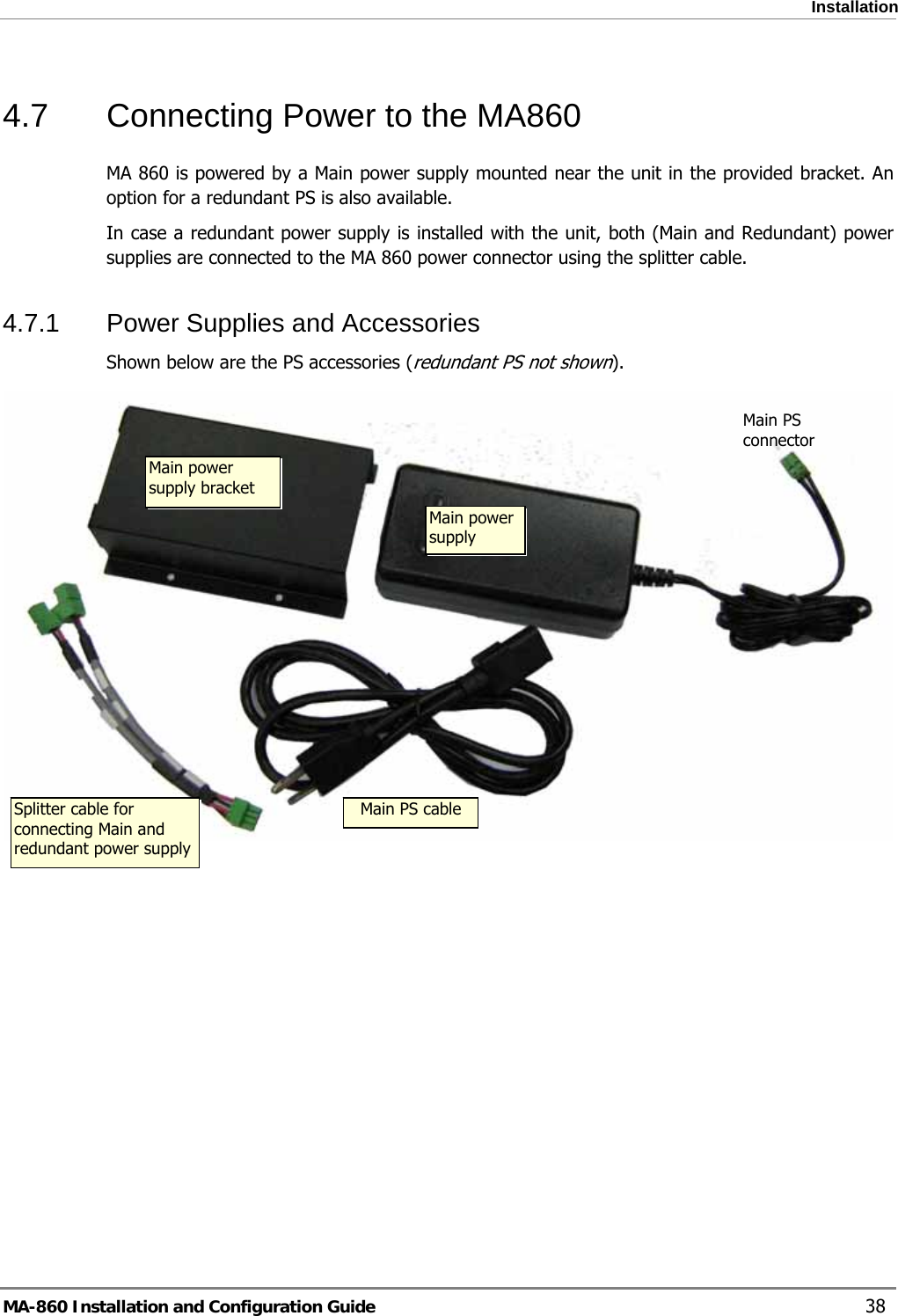  Installation 4.7  Connecting Power to the MA860 MA 860 is powered by a Main power supply mounted near the unit in the provided bracket. An option for a redundant PS is also available.  In case a redundant power supply is installed with the unit, both (Main and Redundant) power supplies are connected to the MA 860 power connector using the splitter cable. 4.7.1  Power Supplies and Accessories Shown below are the PS accessories (redundant PS not shown).  Main PS connector Main power supply bracket Main power supply  Splitter cable for connecting Main and redundant power supply Main PS cableMA-860 Installation and Configuration Guide    38 