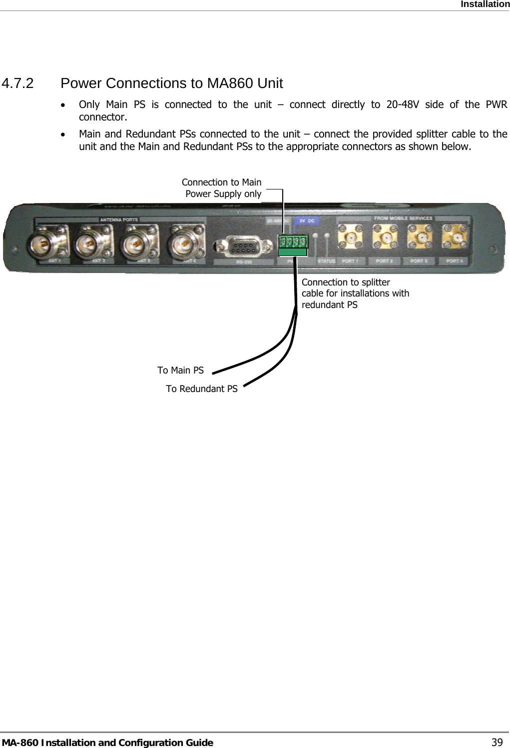  Installation  4.7.2  Power Connections to MA860 Unit • Only Main PS is connected to the unit – connect directly to 20-48V side of the PWR connector. • Main and Redundant PSs connected to the unit – connect the provided splitter cable to the unit and the Main and Redundant PSs to the appropriate connectors as shown below.    Connection to Main Power Supply onlyConnection to splitter cable for installations with redundant PS To Main PSTo Redundant PS   MA-860 Installation and Configuration Guide    39 