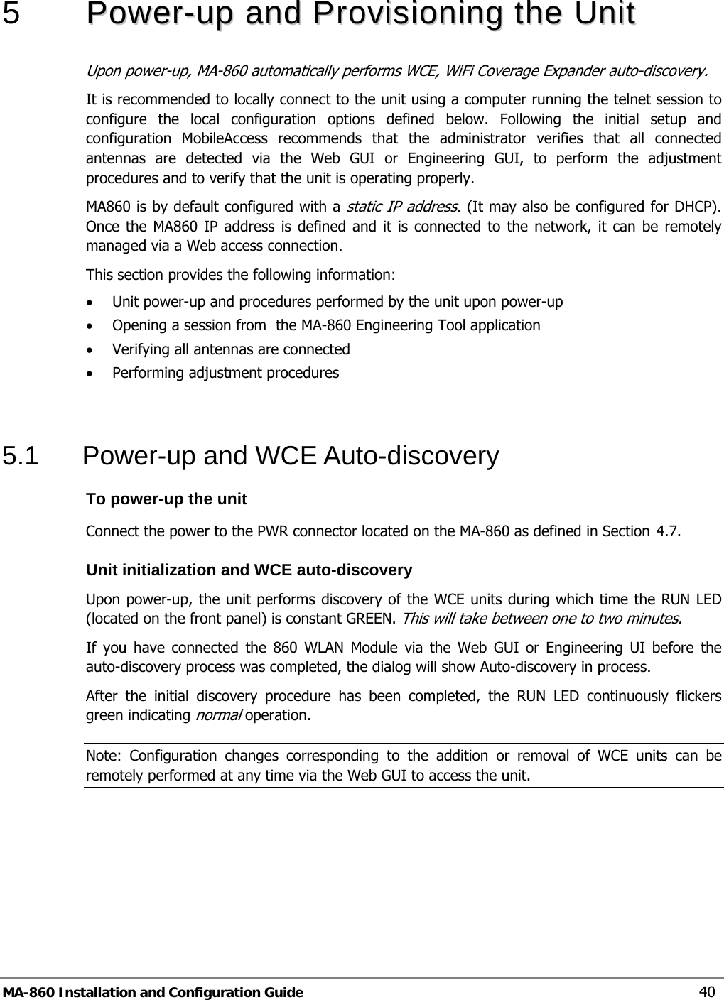  5   PPoowweerr--uupp  aanndd  PPrroovviissiioonniinngg  tthhee  UUnniitt  Upon power-up, MA-860 automatically performs WCE, WiFi Coverage Expander auto-discovery.  It is recommended to locally connect to the unit using a computer running the telnet session to configure the local configuration options defined below. Following the initial setup and configuration MobileAccess recommends that the administrator verifies that all connected antennas are detected via the Web GUI or Engineering GUI, to perform the adjustment procedures and to verify that the unit is operating properly. MA860 is by default configured with a static IP address. (It may also be configured for DHCP). Once the MA860 IP address is defined and it is connected to the network, it can be remotely managed via a Web access connection. This section provides the following information: • Unit power-up and procedures performed by the unit upon power-up • Opening a session from  the MA-860 Engineering Tool application • Verifying all antennas are connected • Performing adjustment procedures  5.1  Power-up and WCE Auto-discovery  To power-up the unit Connect the power to the PWR connector located on the MA-860 as defined in Section  4.7. Unit initialization and WCE auto-discovery Upon power-up, the unit performs discovery of the WCE units during which time the RUN LED (located on the front panel) is constant GREEN. This will take between one to two minutes.  If you have connected the 860 WLAN Module via the Web GUI or Engineering UI before the auto-discovery process was completed, the dialog will show Auto-discovery in process.  After the initial discovery procedure has been completed, the RUN LED continuously flickers green indicating normal operation. Note: Configuration changes corresponding to the addition or removal of WCE units can be remotely performed at any time via the Web GUI to access the unit. MA-860 Installation and Configuration Guide  40 