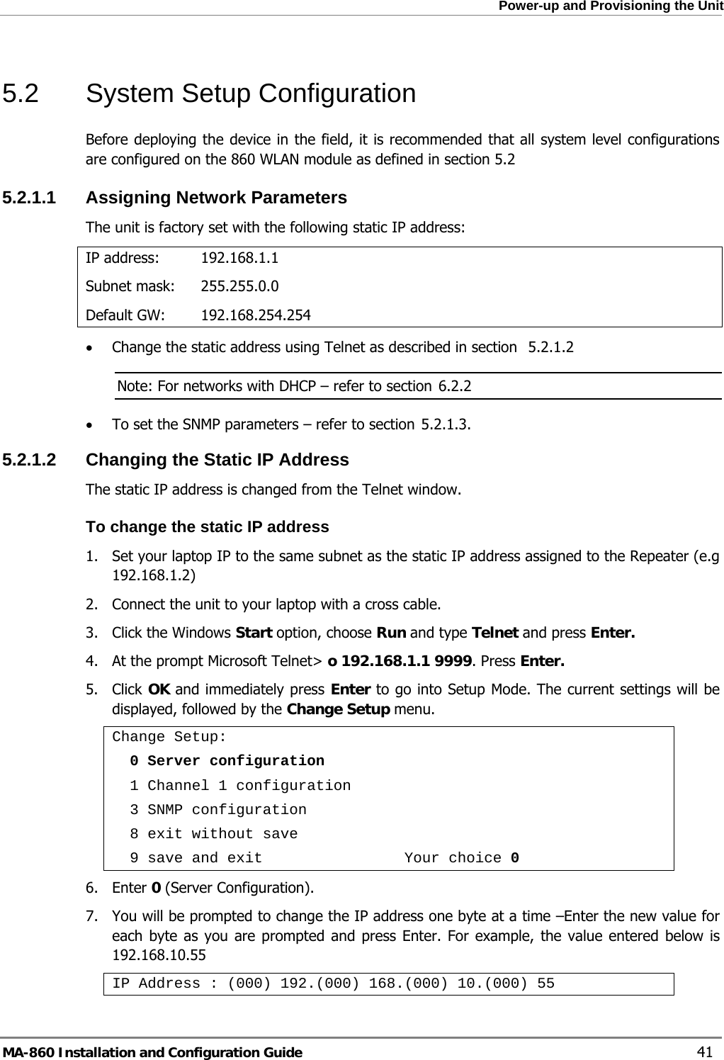  Power-up and Provisioning the Unit 5.2 System Setup Configuration Before deploying the device in the field, it is recommended that all system level configurations are configured on the 860 WLAN module as defined in section 5.2 5.2.1.1  Assigning Network Parameters The unit is factory set with the following static IP address: IP address:  192.168.1.1 Subnet mask:   255.255.0.0 Default GW:   192.168.254.254  5.2.1.2• Change the static address using Telnet as described in section     Note: For networks with DHCP – refer to section  6.2.2 5.2.1.3• To set the SNMP parameters – refer to section  . 5.2.1.2 Changing the Static IP Address The static IP address is changed from the Telnet window. To change the static IP address 1.  Set your laptop IP to the same subnet as the static IP address assigned to the Repeater (e.g 192.168.1.2) 2.  Connect the unit to your laptop with a cross cable. 3.  Click the Windows Start option, choose Run and type Telnet and press Enter.  4.  At the prompt Microsoft Telnet&gt; o 192.168.1.1 9999. Press Enter. 5. Click OK and immediately press Enter to go into Setup Mode. The current settings will be displayed, followed by the Change Setup menu. Change Setup:   0 Server configuration   1 Channel 1 configuration   3 SNMP configuration   8 exit without save   9 save and exit                Your choice 0 6. Enter 0 (Server Configuration). 7.  You will be prompted to change the IP address one byte at a time –Enter the new value for each byte as you are prompted and press Enter. For example, the value entered below is 192.168.10.55 IP Address : (000) 192.(000) 168.(000) 10.(000) 55 MA-860 Installation and Configuration Guide    41 